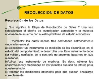 RREECCOOLLEECCCCIIOONN DDEE DDAATTOOSS 
Recolección de los Datos 
¿ Que significa la Etapa de Recolección de Datos ? Una vez 
seleccionado el diseño de investigación apropiado y la muestra 
adecuada de acuerdo con nuestro problema de estudio e hipótesis. 
Recolectar los datos implica tres actividades estrechamente 
vinculadas entre si: 
a) Seleccionar un instrumento de medición de los disponibles en el 
estudio del comportamiento o desarrollar uno. Este instrumento debe 
ser valido y confiable, de lo contrario no podemos basarnos en sus 
resultados. 
b)Aplicar ese instrumento de medicios, Es decir, obtener las 
observaciones y mediciones de las variables que son de interés para 
nuestro estudio. 
c)Preparar las mediciones obtenidas para que puedan analizarse 
correctamente. 
 