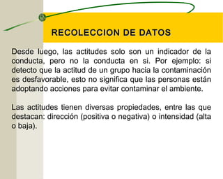 RREECCOOLLEECCCCIIOONN DDEE DDAATTOOSS 
Desde luego, las actitudes solo son un indicador de la 
conducta, pero no la conducta en si. Por ejemplo: si 
detecto que la actitud de un grupo hacia la contaminación 
es desfavorable, esto no significa que las personas están 
adoptando acciones para evitar contaminar el ambiente. 
Las actitudes tienen diversas propiedades, entre las que 
destacan: dirección (positiva o negativa) o intensidad (alta 
o baja). 
 