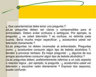 ¿ Que características debe tener una pregunta ? 
a)Las preguntas deben ser claras y comprensibles para el 
entrevistado. Deben evitar confusos o ambiguos. Por ejemplo, la 
pregunta: ¿ ve usted televisión ? es confusa, no delimita cada 
cuanto. Seria mucho mejor especificar: ¿ acostumbra usted ver 
televisión diariamente ? 
b)Las preguntas no deben incomodar al entrevistado. Preguntas 
como: ¿ acostumbra consumir algún tipo de bebida alcohólica ?, 
tienden a provocar rechazo. Es mejor preguntar : ¿ algunos de sus 
amigos acostumbran consumir algún tipo de bebida alcohólica ? 
c)Las preguntas deben, preferentemente referirse a un solo aspecto 
o relación lógica , por ejemplo, la pregunta : ¿ acostumbra usted ver 
televisión y escuchar radio diariamente ? Expresa dos aspectos, 
puede confundir. 
 