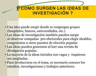 ¿ COMO SURGEN LAS IDEAS DE 
INVESTIGACIÓN ? 
• Una idea puede surgir donde se congregan grupos 
(hospitales, bancos, universidades, etc.) 
• Las ideas de investigación también pueden surgir 
al observar campañas pre-electorales para elegir alcaldes, 
congresistas u otros puestos de elección popular. 
• Las ideas pueden generarse al leer una revista de 
divulgación popular. 
• La mayoría de la ideas iniciales son vagas y requieren 
ser ampliadas. 
• Para involucrarse en el tema, es necesario conocer los 
estudios, investigaciones y trabajos anteriores. 
 