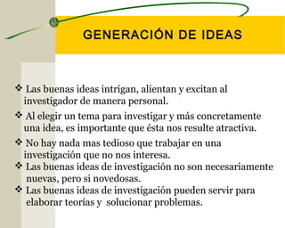 GENERACIÓN DE IDEAS 
 Las buenas ideas intrigan, alientan y excitan al 
investigador de manera personal. 
 Al elegir un tema para investigar y más concretamente 
una idea, es importante que ésta nos resulte atractiva. 
 No hay nada mas tedioso que trabajar en una 
investigación que no nos interesa. 
 Las buenas ideas de investigación no son necesariamente 
nuevas, pero si novedosas. 
 Las buenas ideas de investigación pueden servir para 
elaborar teorías y solucionar problemas. 
 