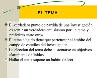 EL TEMA 
 El verdadero punto de partida de una investigación 
es sentir un verdadero entusiasmo por un tema y 
preferirlo entre otros. 
 El tema elegido tiene que pertenecer al ámbito del 
campo de estudios del investigador. 
 La elección del tema debe sustentarse en objetivos 
claramente definidos. 
 Hallar el tema supone un hábito de leer. 
 