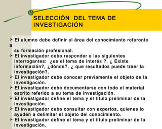 SELECCIÓN DEL TEMA DE 
INVESTIGACIÓN 
 El alumno debe definir el área del conocimiento referente 
a 
su formación profesional. 
 El investigador debe responder a las siguientes 
interrogantes: ¿es el tema de interés ?, ¿ Existe 
información?, ¿dónde?, ¿ que resultados puede traer la 
investigación?. 
 El investigador debe conocer previamente el objeto de la 
investigación. 
 El investigador debe documentarse con todo el material 
escrito referido a su tema de investigación. 
 El investigador define el tema y el título preliminar de la 
investigación. 
 El investigador debe consultar con expertos, quienes lo 
ayuden a delimitar el objeto del conocimiento. 
 El investigador define el tema y el título preliminar de la 
investigación. 
 