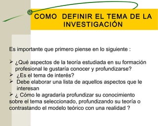 COMO DEFINIR EL TEMA DE LA 
INVESTIGACIÓN 
Es importante que primero piense en lo siguiente : 
 ¿Qué aspectos de la teoría estudiada en su formación 
profesional le gustaría conocer y profundizarse? 
 ¿Es el tema de interés? 
 Debe elaborar una lista de aquellos aspectos que le 
interesan 
 ¿ Cómo le agradaría profundizar su conocimiento 
sobre el tema seleccionado, profundizando su teoría o 
contrastando el modelo teórico con una realidad ? 
 