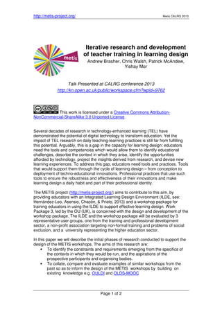 http://metis-project.org/ Metis CALRG 2013
Page 1 of 2
Iterative research and development
of teacher training in learning design
Andrew Brasher, Chris Walsh, Patrick McAndew,
Yishay Mor
Talk Presented at CALRG conference 2013
http://kn.open.ac.uk/public/workspace.cfm?wpid=9762
This work is licensed under a Creative Commons Attribution-
NonCommercial-ShareAlike 3.0 Unported License.
Several decades of research in technology-enhanced learning (TEL) have
demonstrated the potential of digital technology to transform education. Yet the
impact of TEL research on daily teaching-learning practices is still far from fulfilling
this potential. Arguably, this is a gap in the capacity for learning design: educators
need the tools and competencies which would allow them to identify educational
challenges, describe the context in which they arise, identify the opportunities
afforded by technology, project the insights derived from research, and devise new
learning experiences. To address this gap, educators need tools and practices. Tools
that would support them through the cycle of learning design – from conception to
deployment of techno-educational innovations. Professional practices that use such
tools to ensure the robustness and effectiveness of their innovations and make
learning design a daily habit and part of their professional identity.
The METIS project (http://metis-project.org/) aims to contribute to this aim, by
providing educators with an Integrated Learning Design Environment (ILDE, see:
Hernández-Leo, Asensio, Chacón, & Prieto, 2013) and a workshop package for
training educators in using the ILDE to support effective learning design. Work
Package 3, led by the OU (UK), is concerned with the design and development of the
workshop package. The ILDE and the workshop package will be evaluated by 3
representative user groups, one from the training and professional development
sector, a non-profit association targeting non-formal training and problems of social
exclusion, and a university representing the higher education sector.
In this paper we will describe the initial phases of research conducted to support the
design of the METIS workshops. The aims of this research are:
• To identify the constraints and requirements emerging from the specifics of
the contexts in which they would be run, and the aspirations of the
prospective participants and organising bodies.
• To collate, compare and evaluate examples of similar workshops from the
past so as to inform the design of the METIS workshops by building on
existing knowledge e.g. OULDI and OLDS-MOOC
 