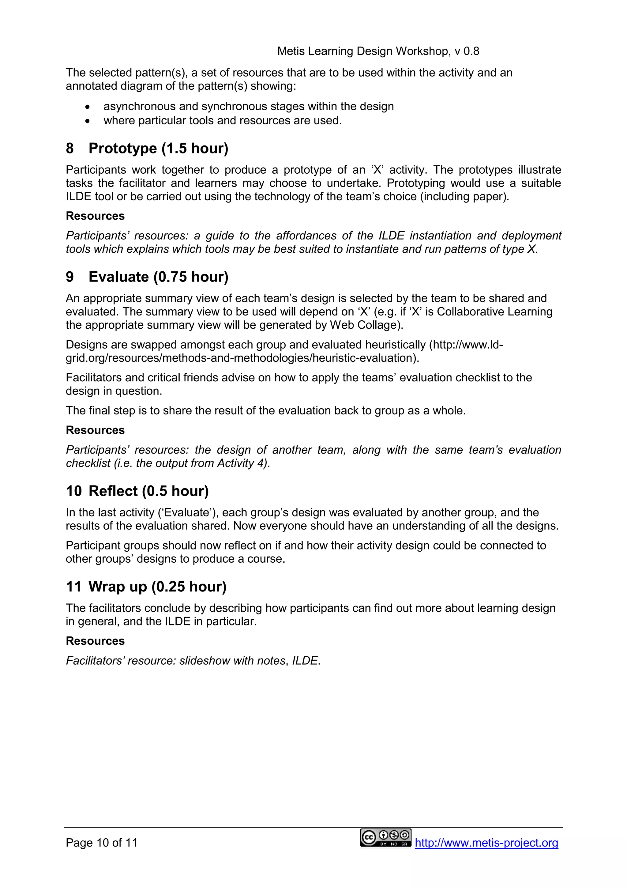 Metis Learning Design Workshop, v 0.8
Page 10 of 11 http://www.metis-project.org
The selected pattern(s), a set of resources that are to be used within the activity and an
annotated diagram of the pattern(s) showing:
 asynchronous and synchronous stages within the design
 where particular tools and resources are used.
8 Prototype (1.5 hour)
Participants work together to produce a prototype of an ‘X’ activity. The prototypes illustrate
tasks the facilitator and learners may choose to undertake. Prototyping would use a suitable
ILDE tool or be carried out using the technology of the team’s choice (including paper).
Resources
Participants’ resources: a guide to the affordances of the ILDE instantiation and deployment
tools which explains which tools may be best suited to instantiate and run patterns of type X.
9 Evaluate (0.75 hour)
An appropriate summary view of each team’s design is selected by the team to be shared and
evaluated. The summary view to be used will depend on ‘X’ (e.g. if ‘X’ is Collaborative Learning
the appropriate summary view will be generated by Web Collage).
Designs are swapped amongst each group and evaluated heuristically (http://www.ld-
grid.org/resources/methods-and-methodologies/heuristic-evaluation).
Facilitators and critical friends advise on how to apply the teams’ evaluation checklist to the
design in question.
The final step is to share the result of the evaluation back to group as a whole.
Resources
Participants’ resources: the design of another team, along with the same team’s evaluation
checklist (i.e. the output from Activity 4).
10 Reflect (0.5 hour)
In the last activity (‘Evaluate’), each group’s design was evaluated by another group, and the
results of the evaluation shared. Now everyone should have an understanding of all the designs.
Participant groups should now reflect on if and how their activity design could be connected to
other groups’ designs to produce a course.
11 Wrap up (0.25 hour)
The facilitators conclude by describing how participants can find out more about learning design
in general, and the ILDE in particular.
Resources
Facilitators’ resource: slideshow with notes, ILDE.
 