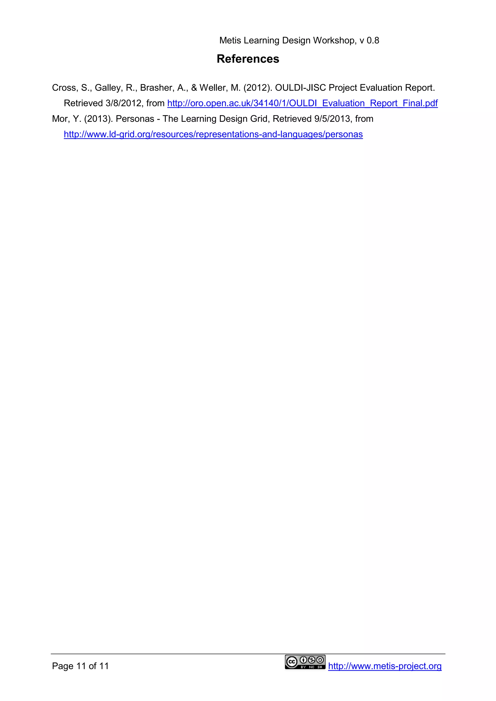 Metis Learning Design Workshop, v 0.8
Page 11 of 11 http://www.metis-project.org
References
Cross, S., Galley, R., Brasher, A., & Weller, M. (2012). OULDI-JISC Project Evaluation Report.
Retrieved 3/8/2012, from http://oro.open.ac.uk/34140/1/OULDI_Evaluation_Report_Final.pdf
Mor, Y. (2013). Personas - The Learning Design Grid, Retrieved 9/5/2013, from
http://www.ld-grid.org/resources/representations-and-languages/personas
 