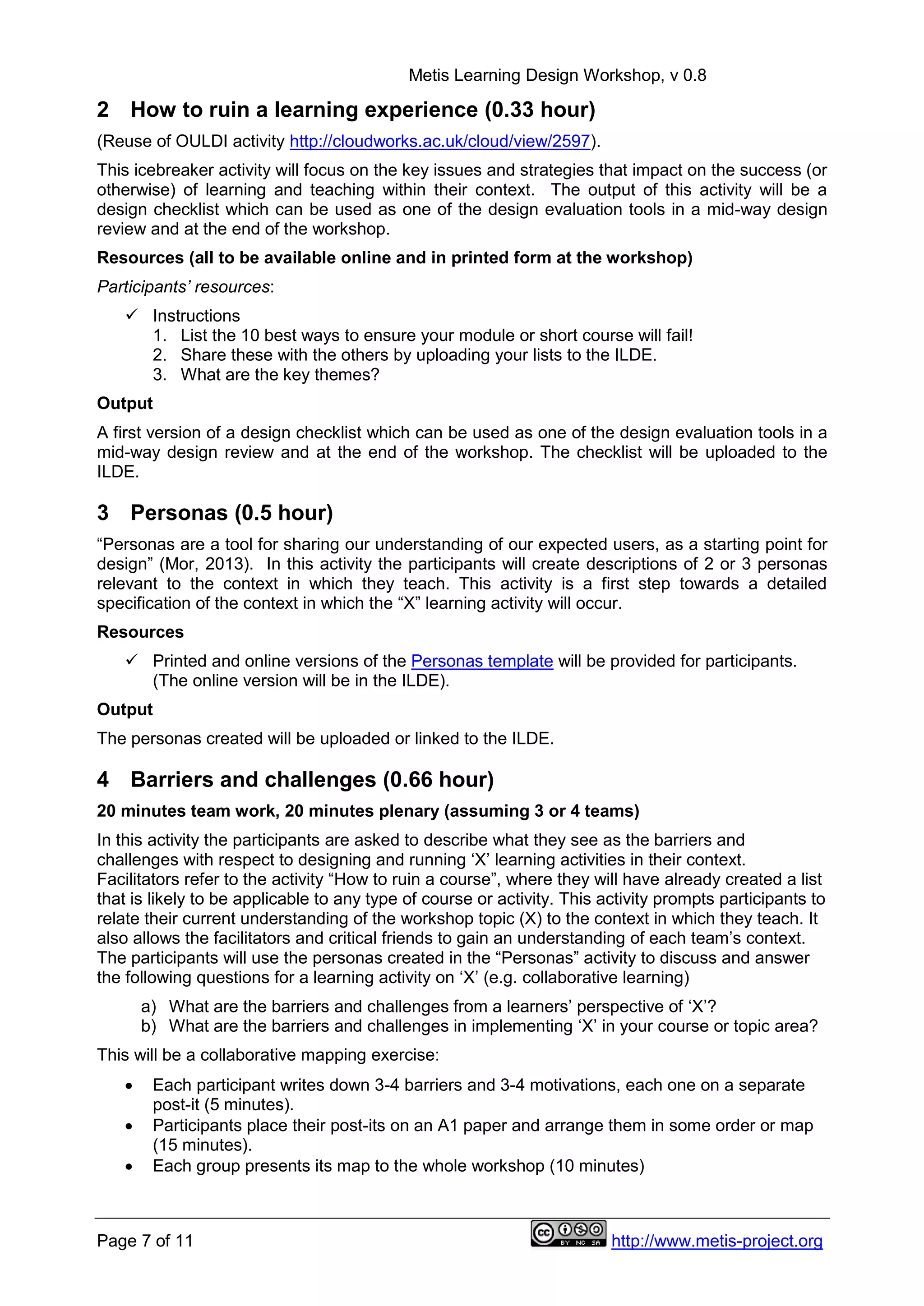 Metis Learning Design Workshop, v 0.8
Page 7 of 11 http://www.metis-project.org
2 How to ruin a learning experience (0.33 hour)
(Reuse of OULDI activity http://cloudworks.ac.uk/cloud/view/2597).
This icebreaker activity will focus on the key issues and strategies that impact on the success (or
otherwise) of learning and teaching within their context. The output of this activity will be a
design checklist which can be used as one of the design evaluation tools in a mid-way design
review and at the end of the workshop.
Resources (all to be available online and in printed form at the workshop)
Participants’ resources:
 Instructions
1. List the 10 best ways to ensure your module or short course will fail!
2. Share these with the others by uploading your lists to the ILDE.
3. What are the key themes?
Output
A first version of a design checklist which can be used as one of the design evaluation tools in a
mid-way design review and at the end of the workshop. The checklist will be uploaded to the
ILDE.
3 Personas (0.5 hour)
“Personas are a tool for sharing our understanding of our expected users, as a starting point for
design” (Mor, 2013). In this activity the participants will create descriptions of 2 or 3 personas
relevant to the context in which they teach. This activity is a first step towards a detailed
specification of the context in which the “X” learning activity will occur.
Resources
 Printed and online versions of the Personas template will be provided for participants.
(The online version will be in the ILDE).
Output
The personas created will be uploaded or linked to the ILDE.
4 Barriers and challenges (0.66 hour)
20 minutes team work, 20 minutes plenary (assuming 3 or 4 teams)
In this activity the participants are asked to describe what they see as the barriers and
challenges with respect to designing and running ‘X’ learning activities in their context.
Facilitators refer to the activity “How to ruin a course”, where they will have already created a list
that is likely to be applicable to any type of course or activity. This activity prompts participants to
relate their current understanding of the workshop topic (X) to the context in which they teach. It
also allows the facilitators and critical friends to gain an understanding of each team’s context.
The participants will use the personas created in the “Personas” activity to discuss and answer
the following questions for a learning activity on ‘X’ (e.g. collaborative learning)
a) What are the barriers and challenges from a learners’ perspective of ‘X’?
b) What are the barriers and challenges in implementing ‘X’ in your course or topic area?
This will be a collaborative mapping exercise:
 Each participant writes down 3-4 barriers and 3-4 motivations, each one on a separate
post-it (5 minutes).
 Participants place their post-its on an A1 paper and arrange them in some order or map
(15 minutes).
 Each group presents its map to the whole workshop (10 minutes)
 