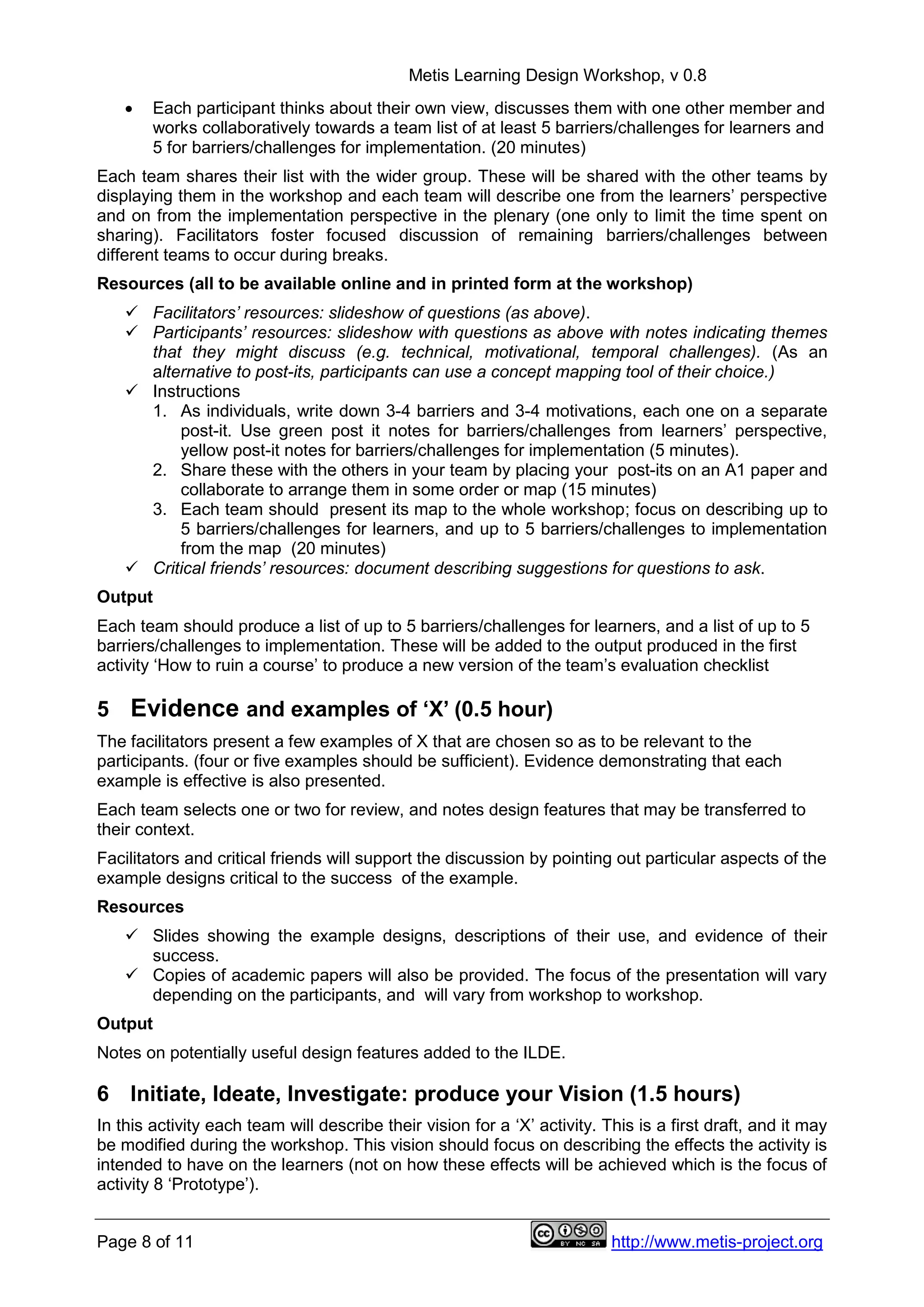 Metis Learning Design Workshop, v 0.8
Page 8 of 11 http://www.metis-project.org
 Each participant thinks about their own view, discusses them with one other member and
works collaboratively towards a team list of at least 5 barriers/challenges for learners and
5 for barriers/challenges for implementation. (20 minutes)
Each team shares their list with the wider group. These will be shared with the other teams by
displaying them in the workshop and each team will describe one from the learners’ perspective
and on from the implementation perspective in the plenary (one only to limit the time spent on
sharing). Facilitators foster focused discussion of remaining barriers/challenges between
different teams to occur during breaks.
Resources (all to be available online and in printed form at the workshop)
 Facilitators’ resources: slideshow of questions (as above).
 Participants’ resources: slideshow with questions as above with notes indicating themes
that they might discuss (e.g. technical, motivational, temporal challenges). (As an
alternative to post-its, participants can use a concept mapping tool of their choice.)
 Instructions
1. As individuals, write down 3-4 barriers and 3-4 motivations, each one on a separate
post-it. Use green post it notes for barriers/challenges from learners’ perspective,
yellow post-it notes for barriers/challenges for implementation (5 minutes).
2. Share these with the others in your team by placing your post-its on an A1 paper and
collaborate to arrange them in some order or map (15 minutes)
3. Each team should present its map to the whole workshop; focus on describing up to
5 barriers/challenges for learners, and up to 5 barriers/challenges to implementation
from the map (20 minutes)
 Critical friends’ resources: document describing suggestions for questions to ask.
Output
Each team should produce a list of up to 5 barriers/challenges for learners, and a list of up to 5
barriers/challenges to implementation. These will be added to the output produced in the first
activity ‘How to ruin a course’ to produce a new version of the team’s evaluation checklist
5 Evidence and examples of ‘X’ (0.5 hour)
The facilitators present a few examples of X that are chosen so as to be relevant to the
participants. (four or five examples should be sufficient). Evidence demonstrating that each
example is effective is also presented.
Each team selects one or two for review, and notes design features that may be transferred to
their context.
Facilitators and critical friends will support the discussion by pointing out particular aspects of the
example designs critical to the success of the example.
Resources
 Slides showing the example designs, descriptions of their use, and evidence of their
success.
 Copies of academic papers will also be provided. The focus of the presentation will vary
depending on the participants, and will vary from workshop to workshop.
Output
Notes on potentially useful design features added to the ILDE.
6 Initiate, Ideate, Investigate: produce your Vision (1.5 hours)
In this activity each team will describe their vision for a ‘X’ activity. This is a first draft, and it may
be modified during the workshop. This vision should focus on describing the effects the activity is
intended to have on the learners (not on how these effects will be achieved which is the focus of
activity 8 ‘Prototype’).
 