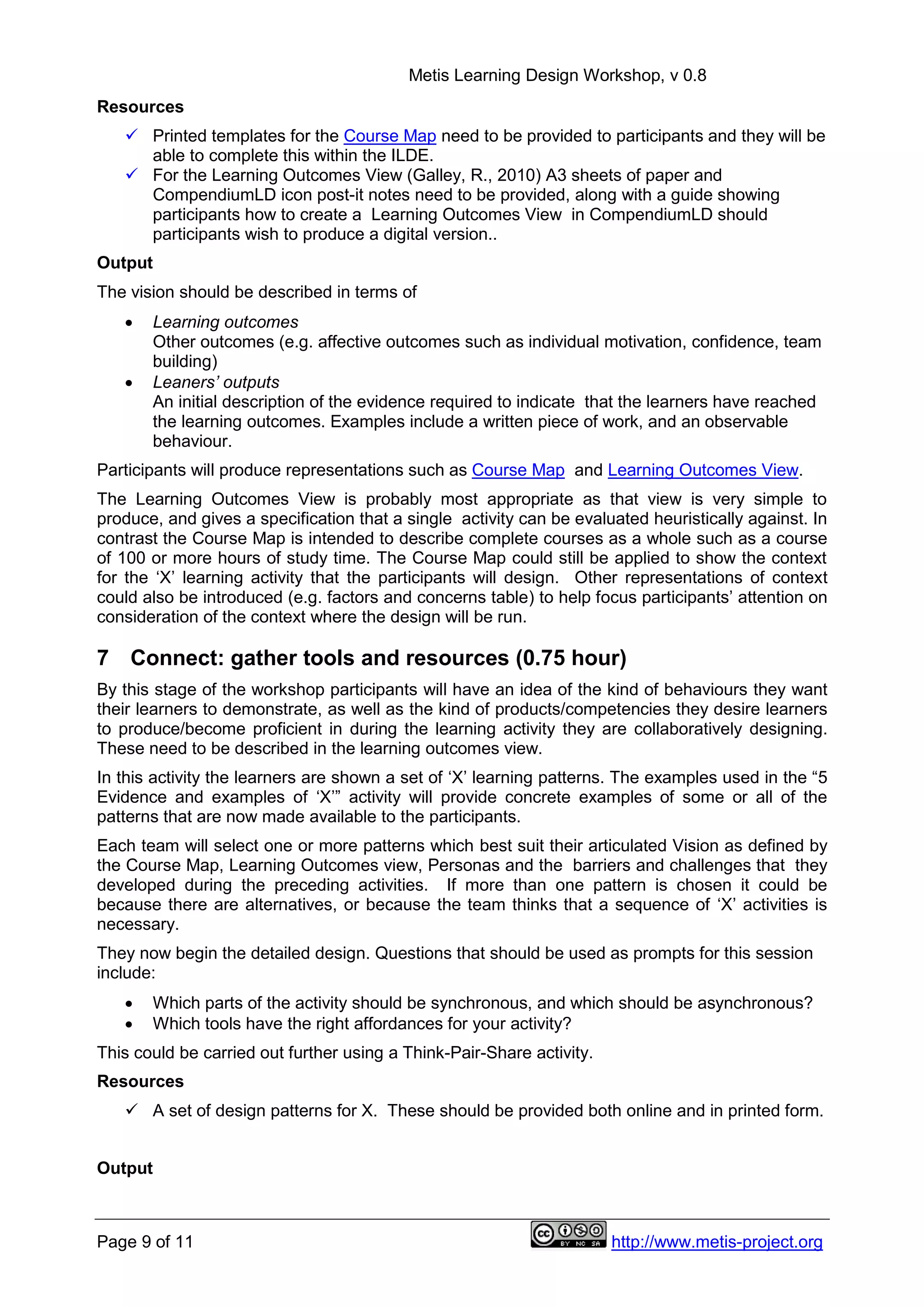 Metis Learning Design Workshop, v 0.8
Page 9 of 11 http://www.metis-project.org
Resources
 Printed templates for the Course Map need to be provided to participants and they will be
able to complete this within the ILDE.
 For the Learning Outcomes View (Galley, R., 2010) A3 sheets of paper and
CompendiumLD icon post-it notes need to be provided, along with a guide showing
participants how to create a Learning Outcomes View in CompendiumLD should
participants wish to produce a digital version..
Output
The vision should be described in terms of
 Learning outcomes
Other outcomes (e.g. affective outcomes such as individual motivation, confidence, team
building)
 Leaners’ outputs
An initial description of the evidence required to indicate that the learners have reached
the learning outcomes. Examples include a written piece of work, and an observable
behaviour.
Participants will produce representations such as Course Map and Learning Outcomes View.
The Learning Outcomes View is probably most appropriate as that view is very simple to
produce, and gives a specification that a single activity can be evaluated heuristically against. In
contrast the Course Map is intended to describe complete courses as a whole such as a course
of 100 or more hours of study time. The Course Map could still be applied to show the context
for the ‘X’ learning activity that the participants will design. Other representations of context
could also be introduced (e.g. factors and concerns table) to help focus participants’ attention on
consideration of the context where the design will be run.
7 Connect: gather tools and resources (0.75 hour)
By this stage of the workshop participants will have an idea of the kind of behaviours they want
their learners to demonstrate, as well as the kind of products/competencies they desire learners
to produce/become proficient in during the learning activity they are collaboratively designing.
These need to be described in the learning outcomes view.
In this activity the learners are shown a set of ‘X’ learning patterns. The examples used in the “5
Evidence and examples of ‘X’” activity will provide concrete examples of some or all of the
patterns that are now made available to the participants.
Each team will select one or more patterns which best suit their articulated Vision as defined by
the Course Map, Learning Outcomes view, Personas and the barriers and challenges that they
developed during the preceding activities. If more than one pattern is chosen it could be
because there are alternatives, or because the team thinks that a sequence of ‘X’ activities is
necessary.
They now begin the detailed design. Questions that should be used as prompts for this session
include:
 Which parts of the activity should be synchronous, and which should be asynchronous?
 Which tools have the right affordances for your activity?
This could be carried out further using a Think-Pair-Share activity.
Resources
 A set of design patterns for X. These should be provided both online and in printed form.
Output
 