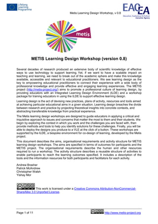Metis Learning Design Workshop, v 0.8
Page 1 of 11 http://www.metis-project.org
METIS Learning Design Workshop (version 0.8)
Several decades of research produced an extensive body of scientific knowledge of effective
ways to use technology to support learning. Yet, if we want to have a scalable impact on
teaching and learning, we need to break out of the academic sphere and make this knowledge
available, accessible and relevant to educational practitioners. We see learning design as the
key to empowering educational practitioners to connect their experience with a wide body of
professional knowledge and provide effective and engaging learning experiences. The METIS
project (http://metis-project.org/) aims to promote a professional culture of learning design, by
providing educators with an Integrated Learning Design Environment (ILDE) and a workshop
package for training educators in using the ILDE to support effective learning design.
Learning design is the act of devising new practices, plans of activity, resources and tools aimed
at achieving particular educational aims in a given situation. Learning design breaches the divide
between research and practice by projecting theoretical insights into concrete contexts, and
abstracting transferable knowledge from practical experience.
The Metis learning design workshops are designed to guide educators in applying a critical and
inquisitive approach to issues and concerns that matter the most to them and their students. We
begin by exploring the context in which you work and the challenges you are faced with, then
provide methods and tools to help you identify solutions for these challenges. Finally, you will be
able to deploy the designs you produce to a VLE at the click of a button. These workshops are
supported by the ILDE, a bespoke environment for co-design of learning, developed by the Metis
project.
This document describes the aims, organisational requirements and activity structure for METIS
learning design workshops. The aims are specified in terms of outcomes for participants and the
METIS project. The organisational requirements describe the human and other resources
required to run a workshop. The activity structure describes a reusable structure of activities to
enable participants to reach the learning outcomes specified. It includes a description of the
tools and the information resources for both participants and facilitators for each activity.
Andrew Brasher
Patrick McAndrew
Christopher Walsh
Yishay Mor
This work is licensed under a Creative Commons Attribution-NonCommercial-
ShareAlike 3.0 Unported License.
 