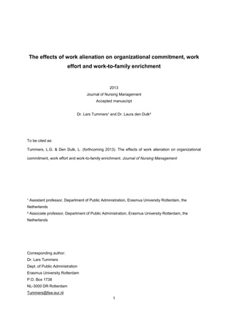1
The effects of work alienation on organizational commitment, work
effort and work-to-family enrichment
2013
Journal of Nursing Management
Accepted manuscript
Dr. Lars Tummers¹ and Dr. Laura den Dulk²
To be cited as:
Tummers, L.G. & Den Dulk, L. (forthcoming 2013). The effects of work alienation on organizational
commitment, work effort and work-to-family enrichment. Journal of Nursing Management
¹ Assistant professor, Department of Public Administration, Erasmus University Rotterdam, the
Netherlands
² Associate professor, Department of Public Administration, Erasmus University Rotterdam, the
Netherlands
Corresponding author:
Dr. Lars Tummers
Dept. of Public Administration
Erasmus University Rotterdam
P.O. Box 1738
NL-3000 DR Rotterdam
Tummers@fsw.eur.nl
 