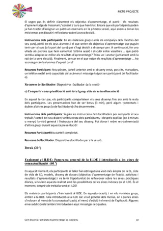 METIS PROJECTE
Com dissenyar activitats d'aprenentatge col·laboratiu 10
El segon pas és definir clarament els objectius d'aprenentatge, el patró i els resultats
d'aprenentatge de l'escenari / context / curs que han triat. Encara que els participants poden
ja han tractat d'assignar un patró als escenaris en la primera sessió, aquí anem a donar-los
méstempsperdiscutiri reflexionarsobre lasevadecisió.
Instruccions dels participants: En els mateixos grups (amb els companys dels mestres del
seu curs), pensi en els seus alumnes i el que serien els objectius d'aprenentatge que puguin
tenir per al curs (o la part del curs) que s'hagi decidit a dissenyar per. A continuació, fer una
ullada als patrons que hem esmentat l'última sessió i discutir entre vosaltres ... què patró
sembla adaptar-se millor als resultats d'aprenentatge? Trieu un i anotar (juntament amb la
raó de la seva elecció). Finalment, pensar en el que estan els resultats d'aprenentatge ... ho
aconseguiràelsalumnesd'aquestcurs?
Recursos Participant: Nou pòster, cartell anterior amb el disseny creat, post-its, marcadors,
un telèfon mòbil amb capacitats de la càmera i missatgeria (pot ser participant del facilitador
o).
Recursos del facilitador: Diapositives facilitador de la sessió
c) Compartir conceptualització amb tot el grup, obtenir retroalimentació
En aquest tercer pas, els participants comparteixen els seus dissenys fins ara amb la resta
dels participants. Les presentacions han de ser breus (3 min), però alguns comentaris i
dubtesd'altresgrups(ode facilitadors) s'hade permetre.
Instruccions dels participants: Seguiu les instruccions dels facilitadors per compartir el seu
treball / cartell del seu disseny amb la resta dels participants, i després explicar (en 3 minuts
o menys) la visió general i l'estructura del seu disseny. Pot donar i rebre retroalimentació
d'altresgrupsdurant aquestapresentació!
Recursos ParticipantNoucartell completat.
Recursos del facilitador:Diapositivesfacilitadorperala sessió.
Break (20 ')
Explorant el ILDE: Panorama general de la ILDE i introducció a les eines de
conceptualització (60 ')
En aquest moment, els participants al taller han obtingut una visió més àmplia de la CL, cicle
de vida de LD, models, disseny de classes (objectius d'aprenentatge de fixació, activitats i
resultats d'aprenentatge) i va tenir l'oportunitat de reflexionar sobre les seves pràctiques
diàries, vinculant aquesta realitat amb les possibilitats de les eines incloses en el ILDE. És el
moment,desprésde treballarambel ILDE!
Els mateixos participants s'han inscrit al ILDE. En aquesta ocasió, i en els mateixos grups,
entren a la ILDE. Una introducció a la ILDE cal: visió general dels menús, on i quines eines
s'inclouen al menú de la conceptualització, el menú d'edició i el menú de l'aplicació. Algunes
einesaddicionalstambé s'introdueixenaquí:missatgesi etiquetes.
 