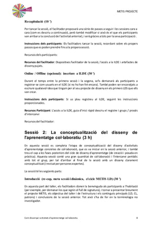 METIS PROJECTE
Com dissenyar activitats d'aprenentatge col·laboratiu 8
Recapitulació (10 ')
Per tancar la sessió, el facilitador proposarà una sèrie de passos a seguir i les sessions cara a
cara (com es descriu a continuació, però també modificar si això és el que els participants
van arribara la conclusióde l'activitatanterior),i seràgràciesatots per lasevaparticipació.
Instruccions dels participants: Els facilitadors tancar la sessió, recordant sobre els propers
passosque espodenprendre finsala properasessió.
Recursosdelsparticipants:
Recursos del facilitador: Diapositives facilitador de la sessió, l'accés a la ILDE i artefactes de
dissenypujats.
Online / Offline (opcional): inscriure a ILDE (30 ')
Durant el temps entre la primera sessió i la segona, se'ls demanarà als participants a
registrar-se com usuaris en el ILDE (si no ho han fet encara). També poden ser encoratjats a
escriure qualsevol idea que tinguin per al seu projecte de dissenyen els primers LDS que ells
van crear.
Instruccions dels participants: Si us plau registreu al ILDE, seguint les instruccions
proporcionades.
Recursos Participant: L'accés a la ILDE, guia d'inici ràpid descriu el registre i grups / procés
d'intercanvi
Recursosdel facilitador:
Sessió 2: La conceptualització del disseny de
l'aprenentatge col·laboratiu (3 h)
En aquesta sessió es completa l'etapa de conceptualització del disseny d'activitats
d'aprenentatge concretes de col·laboració, que es va iniciar en la sessió anterior, i també
treu el cap a les fases posteriors del cicle de disseny d'aprenentatge (de creació i posada en
pràctica). Aquesta sessió conté una gran quantitat de col·laboració i l'intercanvi periòdic
amb tot el grup, per tal d'arribar al final de la sessió amb un disseny clarament
conceptualitzat(i revisatperpersonesexpertes).
La sessióté lessegüentsparts:
Introducció (re-cap, meta sessió i dinàmica, el cicle METIS LD) (30 ')
En aquesta part del taller, els facilitadors donen la benvinguda als participants a l'habitació
(per exemple, per demanar-los que signin el full de signatura), i tornar a presentar breument
el projecte METIS, els objectius del taller i de l'estructura i els continguts principals (LD, CL,
patrons) i conclusions de la sessió anterior. Tot això s'ha de fer en la terminologia no
investigador.
 