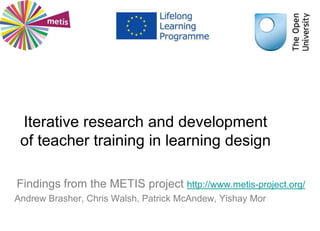 Iterative research and development
of teacher training in learning design
Findings from the METIS project http://www.metis-project.org/
Andrew Brasher, Chris Walsh, Patrick McAndew, Yishay Mor
 