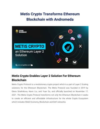 Metis Crypto Transforms Ethereum
Blockchain with Andromeda
Metis Crypto Enables Layer 2 Solution For Ethereum
Blockchain
Metis Crypto Protocol is a revolutionary crypto project which is a part of Layer 2 Scaling
solutions for the Ethereum Blockchain. The Metis Protocol was founded in 2019 by
Elena Sinelnikova, Kevin Liu, and Yuan Su, and officially launched on November 17,
2021. The Metis Crypto Protocol transforms not only the Ethereum Blockchain it seeks
to create an efficient and affordable infrastructure for the whole Crypto Ecosystem
which includes Web3 Economy, Blockchain and DeFi networks.
 