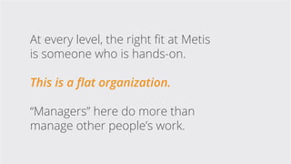 At every level, the right fit at Metis
is someone who is hands-on.
This is a flat organization.
“Managers” here do more th...