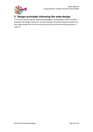 METIS PROJECT
Project Number: 531262-LLP-2012-ES-KA3-KA3MP
D3.4 Final workshops packages Page 12 of 18
3 Design principles informing the meta-design
In this section we describe the rational and pedagogical methodology on which the METIS
workshop meta-design is based. For concrete examples of how these design principles have
been applied please refer to the learning resources for particular workshops presented in
section 5.
 