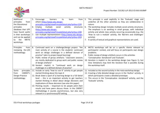 METIS PROJECT
Project Number: 531262-LLP-2012-ES-KA3-KA3MP
D3.4 Final workshops packages Page 14 of 18
Additional
principles from
the Educational
principles
database that UPF
have found useful
in their workshops
and can be applied
to the METIS
workshops
5. Encourage learners to learn from
others (http://www.edu-design-
principles.org/dp/viewPrincipleDetail.php?prKey=224)
6. Employ multiple social activity structures
(http://www.edu-design-
principles.org/dp/viewPrincipleDetail.php?prKey=238)
7. Use multiple representations (http://www.edu-design-
principles.org/dp/viewPrincipleDetail.php?prKey=203)
5. This principle is used explicitly in the ‘Evaluate’ stage and
underlies all the other activities as they are collaborative in
nature.
6. The workshop design includes multiple social activity structures.
The emphasis is on working in small groups, with individual
activity and whole class activity occurring occasionally (e.g. the
‘How to ruin a module’ activity, the ‘Barriers and challenges’
activity).
7. A variety of textual and graphical representations are used.
Principles from
reviewing the LDS
methodology:
8. Continued work on a challenge/design project: "the
main activity of a course is the students' continued
work on design challenges in a defined domain of
practice" (akin to project-based learning)
9. Public review of group artefacts: "classroom sessions
are mostly dedicated to group work and public review
of design artefacts"
10. Iterate!: implicit in "continued work on design
challenges in a defined domain of practice"
8. METIS workshops will be on a specific theme relevant to
participants’ context, and will focus on participants own design
problems.
9. Public review of design artefacts occurs in the activities
‘Conceptualize: Storyboard’ and ‘Evaluate’.
10. Iteration is implicit in the workshop design (see Figure 1), but
time limitations may limit the iteration that is possible during
the workshop itself.
Some principles
from CARDET's
Design-Practice
methodology:
11. Include an early "how to ruin X" activity to get people
started thinking about the topic X
12. Break down a (part of a) learning design to a full detail
level -- this is an important activity to get teachers
started thinking in detail about design decisions and
implications of those decisions (see also this paper)
13. Pitching results -- Important to let people pitch their
results and have peers discuss those. In the CARDET
methodology it sounds asynchronous, but also very
relevant in a synchronous/f2f setting.
11. Included as the second activity in the meta-workshop design.
12. Creating a fully detailed design occurs in the ‘Author’ activity, in
which participants create a detailed prototype.
13. This occurs in the ‘Conceptualize: storyboard’ activity, and the
‘Evaluate’ activity.
 