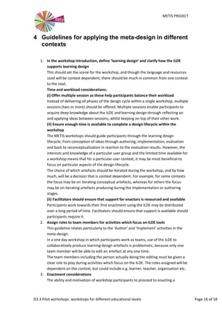 METIS PROJECT
D3.3 Pilot workshops: workshops for different educational levels Page 16 of 18
4 Guidelines for applying the meta-design in different
contexts
1. In the workshop introduction, define ‘learning design’ and clarify how the ILDE
supports learning design
This should set the scene for the workshop, and though the language and resources
used will be context dependent, there should be much in common from one context
to the next.
Time and workload considerations:
(i) Offer multiple session as these help participants balance their workload
Instead of delivering all phases of the design cycle within a single workshop, multiple
sessions (two or more) should be offered. Multiple sessions enable participants to
acquire deep knowledge about the ILDE and learning design through reflecting on
and applying ideas between sessions, whilst keeping on top of their other work.
(ii) Ensure enough time is available to complete a design lifecycle within the
workshop
The METIS workshops should guide participants through the learning design
lifecycle, from conception of ideas through authoring, implementation, evaluation
and back to reconceptualization in reaction to the evaluation results. However, the
interests and knowledge of a particular user group and the limited time available for
a workshop means that for a particular user context, it may be most beneficial to
focus on particular aspects of the design lifecycle.
The choice of which artefacts should be iterated during the workshop, and by how
much, will be a decision that is context dependent. For example, for some contexts
the focus may be on iterating conceptual artefacts, whereas for others the focus
may be on iterating artefacts producing during the implementation or authoring
stages.
(ii) Facilitators should ensure that support for enactors is resourced and available
Participants work towards their first enactment using the ILDE may be distributed
over a long period of time. Facilitators should ensure that support is available should
participants require it.
2. Assign roles to team members for activities which focus on ILDE tools
This guideline relates particularly to the ‘Author’ and ‘Implement’ activities in the
meta-design.
In a one day workshop in which participants work as teams, use of the ILDE to
collaboratively produce learning design artefacts is problematic, because only one
team member will be able to edit an artefact at any one time.
The team members including the person actually doing the editing must be given a
clear role to play during activities which focus on the ILDE. The roles assigned will be
dependent on the context, but could include e.g. learner, teacher, organisation etc.
3. Enactment considerations
The ability and motivation of workshop participants to proceed to enacting a
 