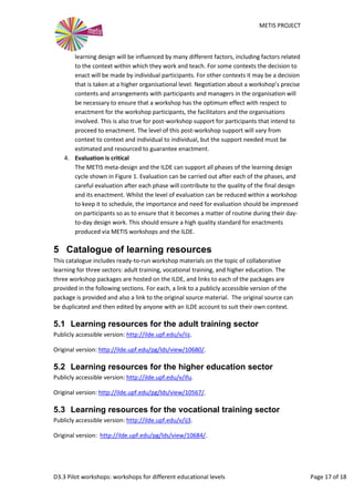 METIS PROJECT
D3.3 Pilot workshops: workshops for different educational levels Page 17 of 18
learning design will be influenced by many different factors, including factors related
to the context within which they work and teach. For some contexts the decision to
enact will be made by individual participants. For other contexts it may be a decision
that is taken at a higher organisational level. Negotiation about a workshop’s precise
contents and arrangements with participants and managers in the organisation will
be necessary to ensure that a workshop has the optimum effect with respect to
enactment for the workshop participants, the facilitators and the organisations
involved. This is also true for post-workshop support for participants that intend to
proceed to enactment. The level of this post-workshop support will vary from
context to context and individual to individual, but the support needed must be
estimated and resourced to guarantee enactment.
4. Evaluation is critical
The METIS meta-design and the ILDE can support all phases of the learning design
cycle shown in Figure 1. Evaluation can be carried out after each of the phases, and
careful evaluation after each phase will contribute to the quality of the final design
and its enactment. Whilst the level of evaluation can be reduced within a workshop
to keep it to schedule, the importance and need for evaluation should be impressed
on participants so as to ensure that it becomes a matter of routine during their day-
to-day design work. This should ensure a high quality standard for enactments
produced via METIS workshops and the ILDE.
5 Catalogue of learning resources
This catalogue includes ready-to-run workshop materials on the topic of collaborative
learning for three sectors: adult training, vocational training, and higher education. The
three workshop packages are hosted on the ILDE, and links to each of the packages are
provided in the following sections. For each, a link to a publicly accessible version of the
package is provided and also a link to the original source material. The original source can
be duplicated and then edited by anyone with an ILDE account to suit their own context.
5.1 Learning resources for the adult training sector
Publicly accessible version: http://ilde.upf.edu/v/iiz.
Original version: http://ilde.upf.edu/pg/lds/view/10680/.
5.2 Learning resources for the higher education sector
Publicly accessible version: http://ilde.upf.edu/v/ifu.
Original version: http://ilde.upf.edu/pg/lds/view/10567/.
5.3 Learning resources for the vocational training sector
Publicly accessible version: http://ilde.upf.edu/v/ij3.
Original version: http://ilde.upf.edu/pg/lds/view/10684/.
 