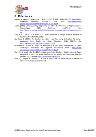 METIS PROJECT
D3.3 Pilot workshops: workshops for different educational levels Page 18 of 18
6 References
Brasher, A., Walsh, C., McAndrew, P., & Mor, Y. (2013). METIS deliverable D3.2: Draft of pilot
workshop. Retrieved 27/9/2013, 2013, from http://www.metis-
project.org/resources/deliverables/METIS_D3-2.pdf
EACEA. (2009). Lifelong Learning Programme Key Action 3: Information and Communication
Technologies (ICT). Retrieved 22/5/2013, from
http://eacea.ec.europa.eu/llp/ka3/information_communication_technologies_en.p
hp
Hernández-Leo, D., Asensio-Pérez, J. I., Derntl, M., Prieto, L. P., & Chacón, J. (2014). ILDE:
Community Environment for Conceptualizing, Authoring and Deploying Learning
Activities. 9th European Conference on Technology Enhanced Learning, EC-TEL 2014,
490-493. Retrieved from http://www.dtic.upf.edu/~daviniah/ilde@demo-
paper_ectel2014.pdf
Hernández-Leo, D., Chacón, J., Abenia, P., Asensio-Pérez, J. I., Prieto, L., Hoyos, J., et al.
(2015). METIS deliverable - Document accompanying D2.2: ILDE Software.
Kelly, A. E., Lesh, R. A., & Baek, J. Y. (2008). Handbook of Design Research Methods in
Education. New York: Routledge.
Laurillard, D. (2008). The teacher as action researcher: using technology to capture
pedagogic form. Studies in Higher Education, 33(2), 139-154.
McAndrew, P., Brasher, A., Prieto, L., & Rudman, P. (2013). METIS deliverable D3.3 Pilot
workshops: workshops for different educational levels. Retrieved 1/7/2014, from
http://www.metis-project.org/resources/deliverables/METIS_D3-3.pdf
Mor, Y., & Mogilevsky, O. (2012). A Learning Design Studio in Mobile Learning. Paper
presented at the 11th World Conference on Mobile and Contextual Learning
(mLearn 2012). Retrieved from http://oro.open.ac.uk/34995/
 