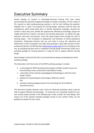 Project Number: 531262-LLP-2012-ES-KA3-KA3MP
Executive Summary
Several decades of research in technology-enhanced learning (TEL) have clearly
demonstrated the potential of digital technology to transform education. Yet the impact of
TEL research on daily teaching-learning practices is still far from fulfilling this potential.
Arguably, this is a gap in the capacity for learning design: educators need the tools and
competencies which would allow them to identify educational challenges, describe the
context in which they arise, identify the opportunities afforded by technology, project the
insights derived from research, and devise new learning experiences. To address this gap,
educators need tools and practices. Tools that would support them through the cycle of
learning design – from conception to deployment and evaluation of techno-educational
innovations. Professional practices that use such tools to ensure the robustness and
effectiveness of their innovations and make learning design a daily habit and part of their
professional identity. The METIS project (http://metis-project.org/) aims to contribute to this
aim, by providing educators with an Integrated Learning Design Environment (ILDE)
(Hernández-Leo, Asensio-Pérez, Derntl, Prieto, & Chacón, 2014; Hernández-Leo et al., 2015)
and a workshop package for training educators in using the ILDE to support effective
learning design.
Work Package 3, led by the OU (UK), is concerned with the design and development of the
workshop package.
This deliverable is the final version of the METIS workshop package. It includes
 a meta-design for METIS workshops that provides a flexible reusable structure so
that workshops can be customised to meet different needs ,
 a description of the rationale and pedagogical methodology on which the meta-
design is based
 guidance for instantiating the meta-design in different contexts
and
 example workshop packages based on the meta-design for three different
educational sectors.
This document provides educators with a basis for delivering workshops about using the
ILDE to support effective learning design. To create and run a workshop suitable for your
own context, please proceed in the following way. Firstly, consider the meta-design; then
choose one of the example workshop packages closest to your context; finally, use the
guidelines to adapt it for your needs.
 