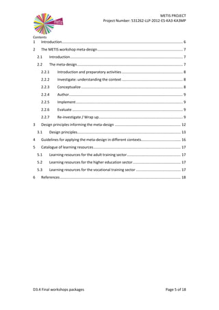 METIS PROJECT
Project Number: 531262-LLP-2012-ES-KA3-KA3MP
D3.4 Final workshops packages Page 5 of 18
Contents
1 Introduction....................................................................................................................... 6
2 The METIS workshop meta-design.................................................................................... 7
2.1 Introduction............................................................................................................... 7
2.2 The meta-design........................................................................................................ 7
2.2.1 Introduction and preparatory activities ............................................................ 8
2.2.2 Investigate: understanding the context ............................................................ 8
2.2.3 Conceptualize .................................................................................................... 8
2.2.4 Author................................................................................................................ 9
2.2.5 Implement ......................................................................................................... 9
2.2.6 Evaluate............................................................................................................. 9
2.2.7 Re-investigate / Wrap up................................................................................... 9
3 Design principles informing the meta-design ................................................................. 12
3.1 Design principles...................................................................................................... 13
4 Guidelines for applying the meta-design in different contexts....................................... 16
5 Catalogue of learning resources...................................................................................... 17
5.1 Learning resources for the adult training sector..................................................... 17
5.2 Learning resources for the higher education sector ............................................... 17
5.3 Learning resources for the vocational training sector ............................................ 17
6 References....................................................................................................................... 18
 