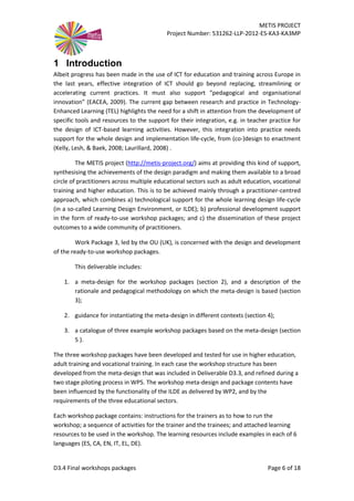 METIS PROJECT
Project Number: 531262-LLP-2012-ES-KA3-KA3MP
D3.4 Final workshops packages Page 6 of 18
1 Introduction
Albeit progress has been made in the use of ICT for education and training across Europe in
the last years, effective integration of ICT should go beyond replacing, streamlining or
accelerating current practices. It must also support “pedagogical and organisational
innovation” (EACEA, 2009). The current gap between research and practice in Technology-
Enhanced Learning (TEL) highlights the need for a shift in attention from the development of
specific tools and resources to the support for their integration, e.g. in teacher practice for
the design of ICT-based learning activities. However, this integration into practice needs
support for the whole design and implementation life-cycle, from (co-)design to enactment
(Kelly, Lesh, & Baek, 2008; Laurillard, 2008) .
The METIS project (http://metis-project.org/) aims at providing this kind of support,
synthesising the achievements of the design paradigm and making them available to a broad
circle of practitioners across multiple educational sectors such as adult education, vocational
training and higher education. This is to be achieved mainly through a practitioner-centred
approach, which combines a) technological support for the whole learning design life-cycle
(in a so-called Learning Design Environment, or ILDE); b) professional development support
in the form of ready-to-use workshop packages; and c) the dissemination of these project
outcomes to a wide community of practitioners.
Work Package 3, led by the OU (UK), is concerned with the design and development
of the ready-to-use workshop packages.
This deliverable includes:
1. a meta-design for the workshop packages (section 2), and a description of the
rationale and pedagogical methodology on which the meta-design is based (section
3);
2. guidance for instantiating the meta-design in different contexts (section 4);
3. a catalogue of three example workshop packages based on the meta-design (section
5 ).
The three workshop packages have been developed and tested for use in higher education,
adult training and vocational training. In each case the workshop structure has been
developed from the meta-design that was included in Deliverable D3.3, and refined during a
two stage piloting process in WP5. The workshop meta-design and package contents have
been influenced by the functionality of the ILDE as delivered by WP2, and by the
requirements of the three educational sectors.
Each workshop package contains: instructions for the trainers as to how to run the
workshop; a sequence of activities for the trainer and the trainees; and attached learning
resources to be used in the workshop. The learning resources include examples in each of 6
languages (ES, CA, EN, IT, EL, DE).
 