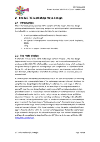 METIS PROJECT
Project Number: 531262-LLP-2012-ES-KA3-KA3MP
D3.4 Final workshops packages Page 7 of 18
2 The METIS workshop meta-design
2.1 Introduction
The workshop structure presented in this section is a “meta-design”. This meta-design
provides a flexible basis for developing ready-to-run workshops in which participants will
learn about three complementary aspects related to learning design:
1. a particular design problem of interest to the participants
which they solve through
2. an approach to design (based on the learning design studio (Mor & Mogilevsky,
2012),
using
3. a tool set to support this approach (the ILDE).
2.2 The meta-design
A schematic overview of the METIS meta-design is shown in Figure 1. The meta-design
begins with an introduction during which participants are introduced to the aims of the
workshop and the ILDE. This is followed by a sequence of activities during which participants
are guided through stages in the learning design cycle using the ILDE to support their work.
During this cycle workshop participants work in teams on a learning design project of their
own definition, and will produce an artefact at each stage which can be shared, discussed
and evaluated.
A summary of the nature of each workshop activity in the cycle is described in the following
paragraphs, and a more detailed view of the meta-design is shown in Figure 2. Guidance for
using the meta-design to generate ready-to-run workshops for a wide range of different
educational contexts is given in section 4, and a catalogue of learning resources which
exemplify how the meta-design has been used in several different educational contexts is
presented in section 5. This catalogue includes ready-to-run workshop materials on the topic
of collaborative learning for three sectors: adult training, vocational training, and higher
education. In Figure 2 the topic of the workshop is indicated by ‘X’ as figure 2 is a flexible
structure that can be applied to many topics of interest to different sectors; in the examples
given in section 5 the chosen topic is “Collaborative learning”. The relationship between the
stages in the meta-design and the corresponding activities within the ready-to-run workshop
materials is shown in Figure 3. This figure is included to help the reader to identify different
approaches and activities within the example workshop packages that can be used for each
stage in the meta-design cycle. To aid close inspection large scale versions of both figure 1
and figure 2 are available for download from the METIS meta-design page within the ILDE
(http://ilde.upf.edu/v/ijf).
 