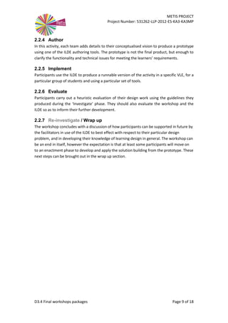 METIS PROJECT
Project Number: 531262-LLP-2012-ES-KA3-KA3MP
D3.4 Final workshops packages Page 9 of 18
2.2.4 Author
In this activity, each team adds details to their conceptualised vision to produce a prototype
using one of the ILDE authoring tools. The prototype is not the final product, but enough to
clarify the functionality and technical issues for meeting the learners’ requirements.
2.2.5 Implement
Participants use the ILDE to produce a runnable version of the activity in a specific VLE, for a
particular group of students and using a particular set of tools.
2.2.6 Evaluate
Participants carry out a heuristic evaluation of their design work using the guidelines they
produced during the ‘Investigate’ phase. They should also evaluate the workshop and the
ILDE so as to inform their further development.
2.2.7 Re-investigate / Wrap up
The workshop concludes with a discussion of how participants can be supported in future by
the facilitators in use of the ILDE to best effect with respect to their particular design
problem, and in developing their knowledge of learning design in general. The workshop can
be an end in itself, however the expectation is that at least some participants will move on
to an enactment phase to develop and apply the solution building from the prototype. These
next steps can be brought out in the wrap up section.
 