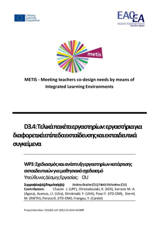 ProjectNumber:531262-LLP-2012-ES-KA3-KA3MP
METIS - Meeting teachers co-design needs by means of
Integrated Learning Environments
D3.4:Τελικάπακέταεργαστηρίων:εργαστήριαγια
διαφορετικάεπίπεδαεκπαίδευσηςκαιεκπαιδευτικά
συγκείμενα
WP3:Σχεδιασμόςκαιανάπτυξηεργαστηρίωνκατάρτισης
εκπαιδευτικώνγιαμαθησιακόσχεδιασμό
ΥπεύθυνοςΔέσμηςΕργασίας: OU
Συγγραφέας(είς)/Επιμελητής(ές): AndrewBrasher(OU),PatrickMcAndrew(OU)
Contributors: Chacón J. (UPF), Christodoulaki, K. (KEK), Serrano M. A.
(Ágora), Asensio, J.l. (UVa), Dimitriadis Y. (UVA), Pozzi F. (ITD-CNR), Derntl,
M. (RWTH),PersicoD. (ITD-CNR), Frangou, Y. (Cardet)
 