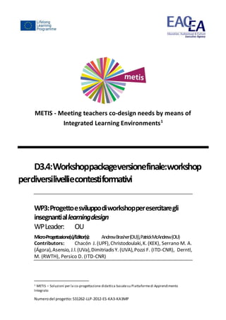 Numerodel progetto:531262-LLP-2012-ES-KA3-KA3MP
METIS - Meeting teachers co-design needs by means of
Integrated Learning Environments1
D3.4:Workshoppackageversionefinale:workshop
perdiversilivelliecontestiformativi
WP3:Progettoesviluppodiworkshopperesercitaregli
insegnantiallearningdesign
WPLeader: OU
Micro-Progettazione(s)/Editor(s): AndrewBrasher(OU)),PatrickMcAndrew(OU)
Contributors: Chacón J. (UPF),Christodoulaki,K. (KEK), Serrano M. A.
(Ágora),Asensio, J.l.(UVa),DimitriadisY. (UVA),Pozzi F. (ITD-CNR), Derntl,
M. (RWTH), Persico D. (ITD-CNR)
1 METIS – Soluzioni per la co-progettazione didattica basatesu Piattaformedi Apprendimento
Integrato
 