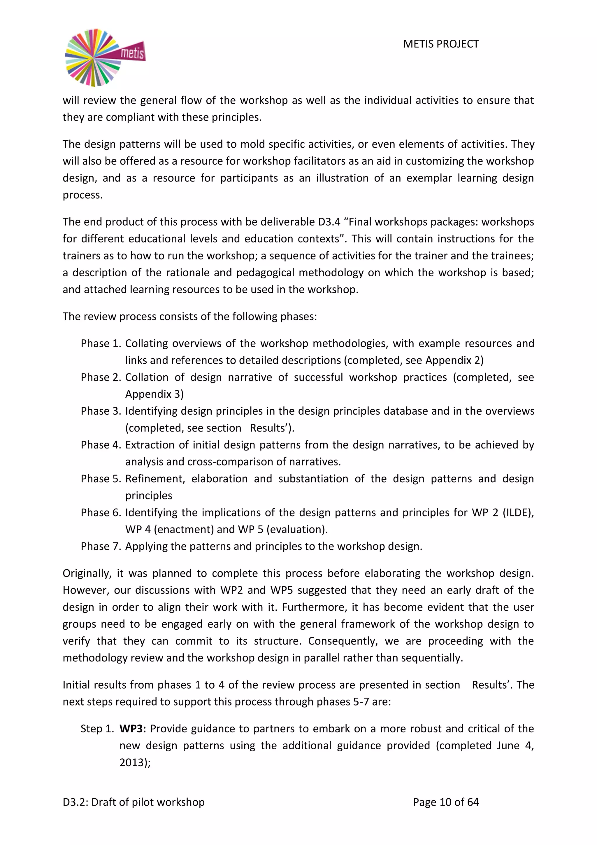 METIS PROJECT
D3.2: Draft of pilot workshop Page 10 of 64
will review the general flow of the workshop as well as the individual activities to ensure that
they are compliant with these principles.
The design patterns will be used to mold specific activities, or even elements of activities. They
will also be offered as a resource for workshop facilitators as an aid in customizing the workshop
design, and as a resource for participants as an illustration of an exemplar learning design
process.
The end product of this process with be deliverable D3.4 “Final workshops packages: workshops
for different educational levels and education contexts”. This will contain instructions for the
trainers as to how to run the workshop; a sequence of activities for the trainer and the trainees;
a description of the rationale and pedagogical methodology on which the workshop is based;
and attached learning resources to be used in the workshop.
The review process consists of the following phases:
Phase 1. Collating overviews of the workshop methodologies, with example resources and
links and references to detailed descriptions (completed, see Appendix 2)
Phase 2. Collation of design narrative of successful workshop practices (completed, see
Appendix 3)
Phase 3. Identifying design principles in the design principles database and in the overviews
(completed, see section Results’).
Phase 4. Extraction of initial design patterns from the design narratives, to be achieved by
analysis and cross-comparison of narratives.
Phase 5. Refinement, elaboration and substantiation of the design patterns and design
principles
Phase 6. Identifying the implications of the design patterns and principles for WP 2 (ILDE),
WP 4 (enactment) and WP 5 (evaluation).
Phase 7. Applying the patterns and principles to the workshop design.
Originally, it was planned to complete this process before elaborating the workshop design.
However, our discussions with WP2 and WP5 suggested that they need an early draft of the
design in order to align their work with it. Furthermore, it has become evident that the user
groups need to be engaged early on with the general framework of the workshop design to
verify that they can commit to its structure. Consequently, we are proceeding with the
methodology review and the workshop design in parallel rather than sequentially.
Initial results from phases 1 to 4 of the review process are presented in section Results’. The
next steps required to support this process through phases 5-7 are:
Step 1. WP3: Provide guidance to partners to embark on a more robust and critical of the
new design patterns using the additional guidance provided (completed June 4,
2013);
 