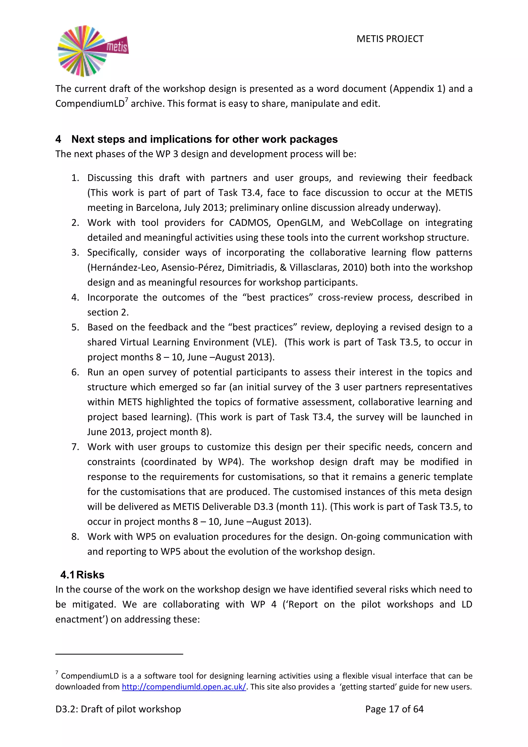 METIS PROJECT
D3.2: Draft of pilot workshop Page 17 of 64
The current draft of the workshop design is presented as a word document (Appendix 1) and a
CompendiumLD7
archive. This format is easy to share, manipulate and edit.
4 Next steps and implications for other work packages
The next phases of the WP 3 design and development process will be:
1. Discussing this draft with partners and user groups, and reviewing their feedback
(This work is part of part of Task T3.4, face to face discussion to occur at the METIS
meeting in Barcelona, July 2013; preliminary online discussion already underway).
2. Work with tool providers for CADMOS, OpenGLM, and WebCollage on integrating
detailed and meaningful activities using these tools into the current workshop structure.
3. Specifically, consider ways of incorporating the collaborative learning flow patterns
(Hernández-Leo, Asensio-Pérez, Dimitriadis, & Villasclaras, 2010) both into the workshop
design and as meaningful resources for workshop participants.
4. Incorporate the outcomes of the “best practices” cross-review process, described in
section 2.
5. Based on the feedback and the “best practices” review, deploying a revised design to a
shared Virtual Learning Environment (VLE). (This work is part of Task T3.5, to occur in
project months 8 – 10, June –August 2013).
6. Run an open survey of potential participants to assess their interest in the topics and
structure which emerged so far (an initial survey of the 3 user partners representatives
within METS highlighted the topics of formative assessment, collaborative learning and
project based learning). (This work is part of Task T3.4, the survey will be launched in
June 2013, project month 8).
7. Work with user groups to customize this design per their specific needs, concern and
constraints (coordinated by WP4). The workshop design draft may be modified in
response to the requirements for customisations, so that it remains a generic template
for the customisations that are produced. The customised instances of this meta design
will be delivered as METIS Deliverable D3.3 (month 11). (This work is part of Task T3.5, to
occur in project months 8 – 10, June –August 2013).
8. Work with WP5 on evaluation procedures for the design. On-going communication with
and reporting to WP5 about the evolution of the workshop design.
4.1Risks
In the course of the work on the workshop design we have identified several risks which need to
be mitigated. We are collaborating with WP 4 (‘Report on the pilot workshops and LD
enactment’) on addressing these:
7
CompendiumLD is a a software tool for designing learning activities using a flexible visual interface that can be
downloaded from http://compendiumld.open.ac.uk/. This site also provides a ‘getting started’ guide for new users.
 