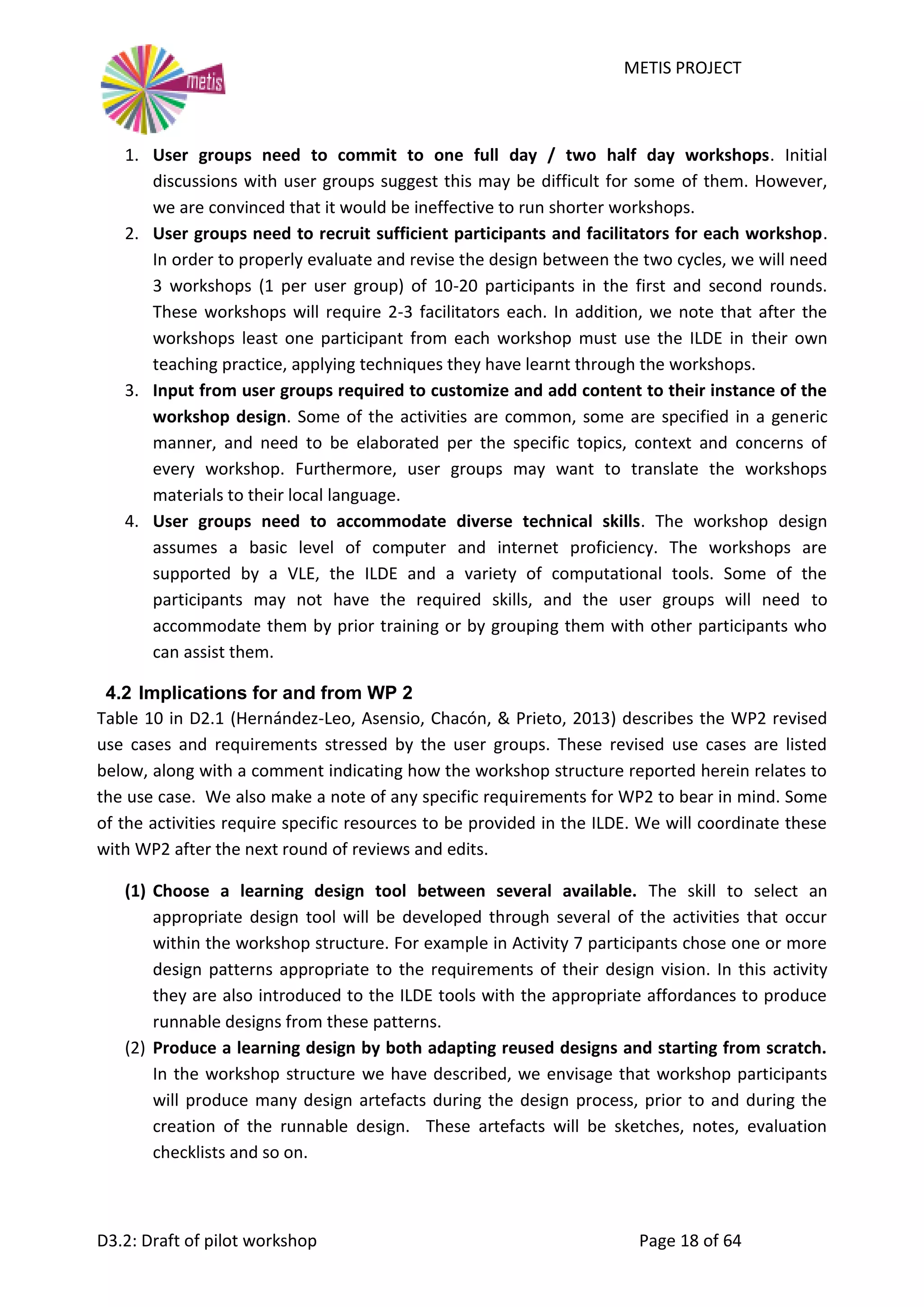 METIS PROJECT
D3.2: Draft of pilot workshop Page 18 of 64
1. User groups need to commit to one full day / two half day workshops. Initial
discussions with user groups suggest this may be difficult for some of them. However,
we are convinced that it would be ineffective to run shorter workshops.
2. User groups need to recruit sufficient participants and facilitators for each workshop.
In order to properly evaluate and revise the design between the two cycles, we will need
3 workshops (1 per user group) of 10-20 participants in the first and second rounds.
These workshops will require 2-3 facilitators each. In addition, we note that after the
workshops least one participant from each workshop must use the ILDE in their own
teaching practice, applying techniques they have learnt through the workshops.
3. Input from user groups required to customize and add content to their instance of the
workshop design. Some of the activities are common, some are specified in a generic
manner, and need to be elaborated per the specific topics, context and concerns of
every workshop. Furthermore, user groups may want to translate the workshops
materials to their local language.
4. User groups need to accommodate diverse technical skills. The workshop design
assumes a basic level of computer and internet proficiency. The workshops are
supported by a VLE, the ILDE and a variety of computational tools. Some of the
participants may not have the required skills, and the user groups will need to
accommodate them by prior training or by grouping them with other participants who
can assist them.
4.2 Implications for and from WP 2
Table 10 in D2.1 (Hernández-Leo, Asensio, Chacón, & Prieto, 2013) describes the WP2 revised
use cases and requirements stressed by the user groups. These revised use cases are listed
below, along with a comment indicating how the workshop structure reported herein relates to
the use case. We also make a note of any specific requirements for WP2 to bear in mind. Some
of the activities require specific resources to be provided in the ILDE. We will coordinate these
with WP2 after the next round of reviews and edits.
(1) Choose a learning design tool between several available. The skill to select an
appropriate design tool will be developed through several of the activities that occur
within the workshop structure. For example in Activity 7 participants chose one or more
design patterns appropriate to the requirements of their design vision. In this activity
they are also introduced to the ILDE tools with the appropriate affordances to produce
runnable designs from these patterns.
(2) Produce a learning design by both adapting reused designs and starting from scratch.
In the workshop structure we have described, we envisage that workshop participants
will produce many design artefacts during the design process, prior to and during the
creation of the runnable design. These artefacts will be sketches, notes, evaluation
checklists and so on.
 