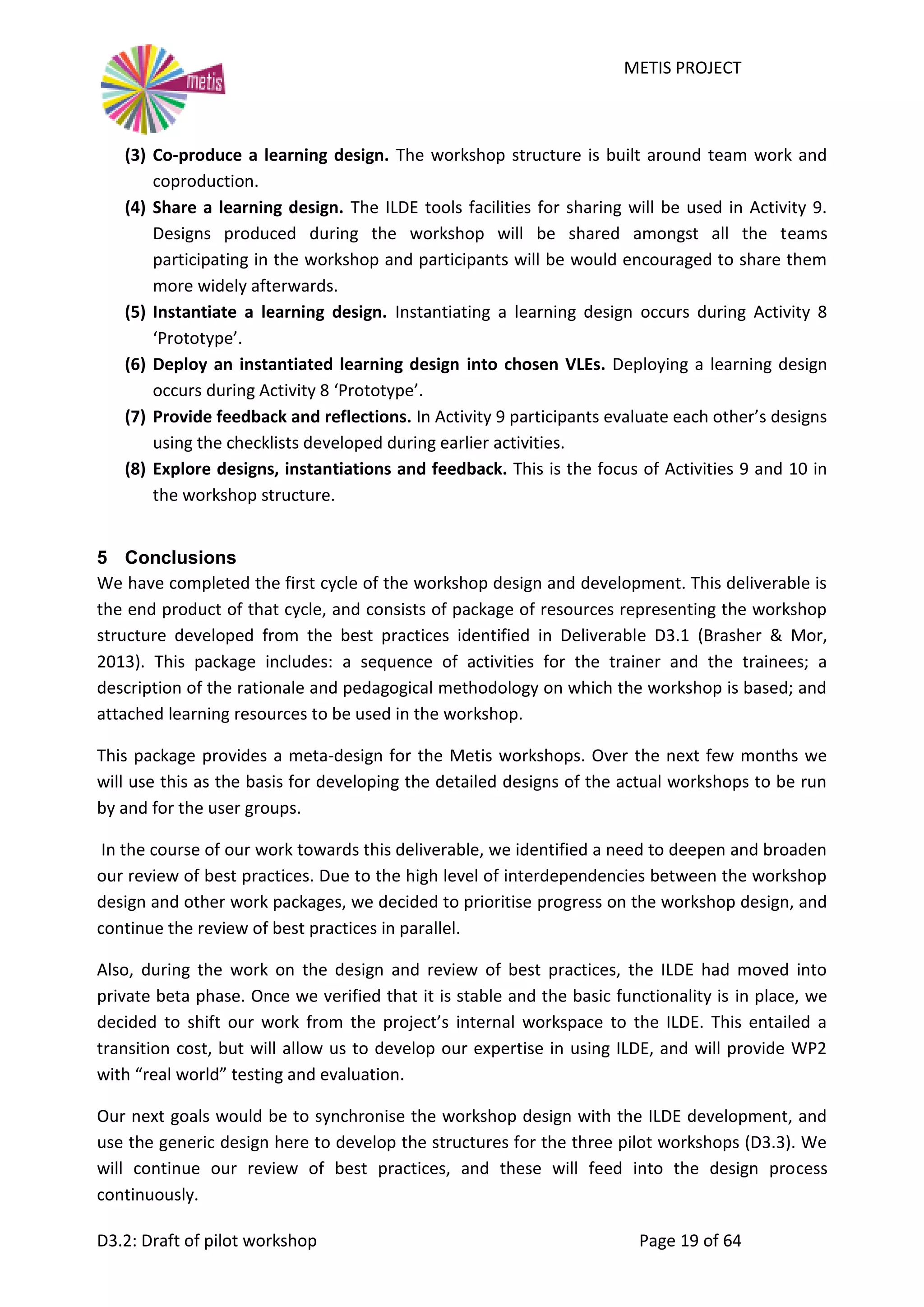 METIS PROJECT
D3.2: Draft of pilot workshop Page 19 of 64
(3) Co-produce a learning design. The workshop structure is built around team work and
coproduction.
(4) Share a learning design. The ILDE tools facilities for sharing will be used in Activity 9.
Designs produced during the workshop will be shared amongst all the teams
participating in the workshop and participants will be would encouraged to share them
more widely afterwards.
(5) Instantiate a learning design. Instantiating a learning design occurs during Activity 8
‘Prototype’.
(6) Deploy an instantiated learning design into chosen VLEs. Deploying a learning design
occurs during Activity 8 ‘Prototype’.
(7) Provide feedback and reflections. In Activity 9 participants evaluate each other’s designs
using the checklists developed during earlier activities.
(8) Explore designs, instantiations and feedback. This is the focus of Activities 9 and 10 in
the workshop structure.
5 Conclusions
We have completed the first cycle of the workshop design and development. This deliverable is
the end product of that cycle, and consists of package of resources representing the workshop
structure developed from the best practices identified in Deliverable D3.1 (Brasher & Mor,
2013). This package includes: a sequence of activities for the trainer and the trainees; a
description of the rationale and pedagogical methodology on which the workshop is based; and
attached learning resources to be used in the workshop.
This package provides a meta-design for the Metis workshops. Over the next few months we
will use this as the basis for developing the detailed designs of the actual workshops to be run
by and for the user groups.
In the course of our work towards this deliverable, we identified a need to deepen and broaden
our review of best practices. Due to the high level of interdependencies between the workshop
design and other work packages, we decided to prioritise progress on the workshop design, and
continue the review of best practices in parallel.
Also, during the work on the design and review of best practices, the ILDE had moved into
private beta phase. Once we verified that it is stable and the basic functionality is in place, we
decided to shift our work from the project’s internal workspace to the ILDE. This entailed a
transition cost, but will allow us to develop our expertise in using ILDE, and will provide WP2
with “real world” testing and evaluation.
Our next goals would be to synchronise the workshop design with the ILDE development, and
use the generic design here to develop the structures for the three pilot workshops (D3.3). We
will continue our review of best practices, and these will feed into the design process
continuously.
 