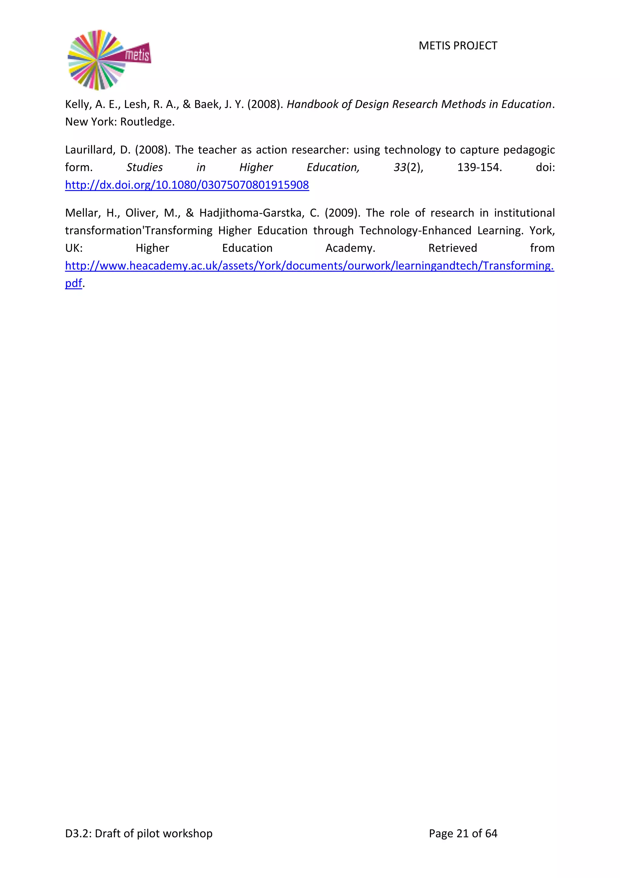 METIS PROJECT
D3.2: Draft of pilot workshop Page 21 of 64
Kelly, A. E., Lesh, R. A., & Baek, J. Y. (2008). Handbook of Design Research Methods in Education.
New York: Routledge.
Laurillard, D. (2008). The teacher as action researcher: using technology to capture pedagogic
form. Studies in Higher Education, 33(2), 139-154. doi:
http://dx.doi.org/10.1080/03075070801915908
Mellar, H., Oliver, M., & Hadjithoma-Garstka, C. (2009). The role of research in institutional
transformation'Transforming Higher Education through Technology-Enhanced Learning. York,
UK: Higher Education Academy. Retrieved from
http://www.heacademy.ac.uk/assets/York/documents/ourwork/learningandtech/Transforming.
pdf.
 
