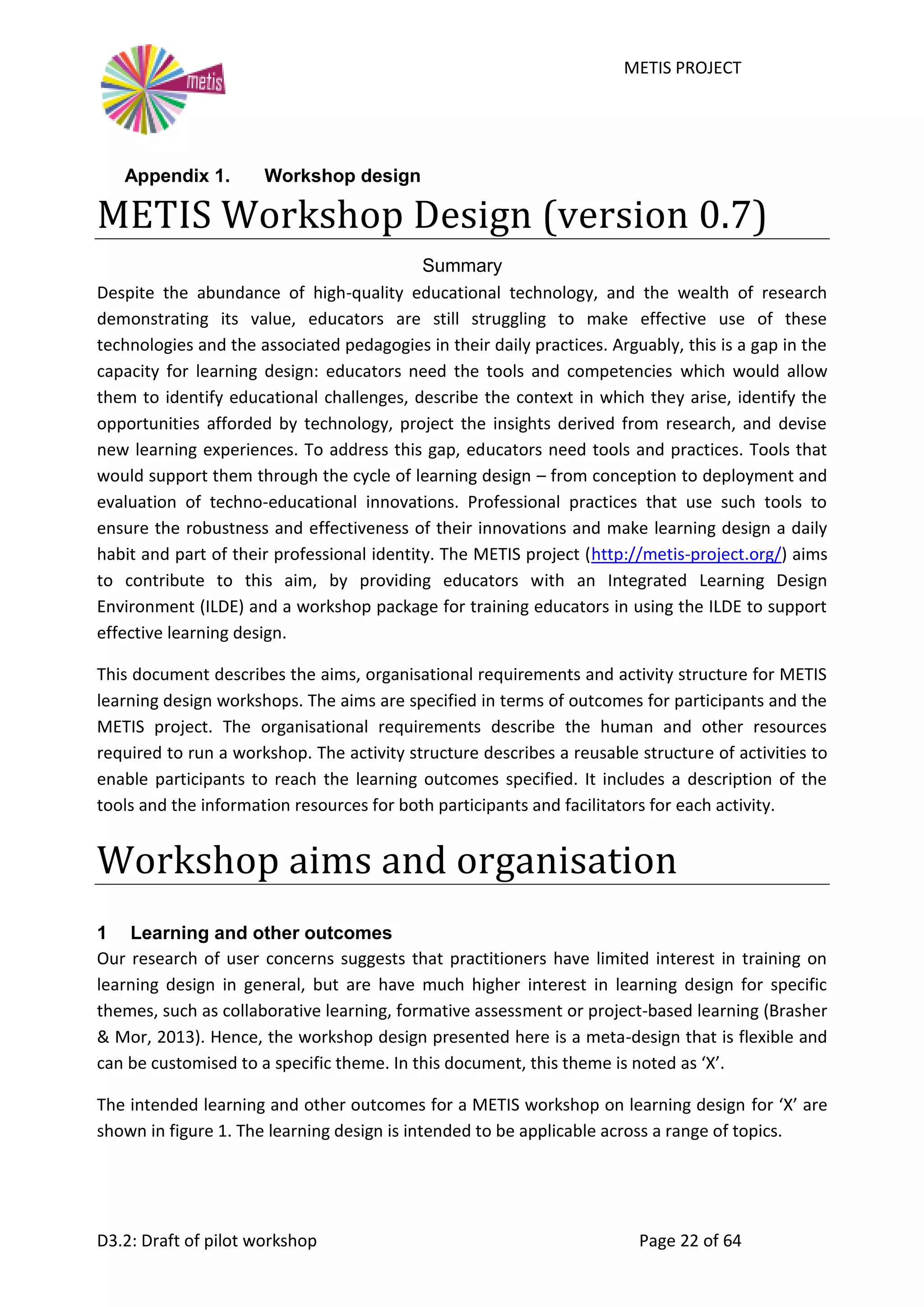 METIS PROJECT
D3.2: Draft of pilot workshop Page 22 of 64
Appendix 1. Workshop design
METIS Workshop Design (version 0.7)
Summary
Despite the abundance of high-quality educational technology, and the wealth of research
demonstrating its value, educators are still struggling to make effective use of these
technologies and the associated pedagogies in their daily practices. Arguably, this is a gap in the
capacity for learning design: educators need the tools and competencies which would allow
them to identify educational challenges, describe the context in which they arise, identify the
opportunities afforded by technology, project the insights derived from research, and devise
new learning experiences. To address this gap, educators need tools and practices. Tools that
would support them through the cycle of learning design – from conception to deployment and
evaluation of techno-educational innovations. Professional practices that use such tools to
ensure the robustness and effectiveness of their innovations and make learning design a daily
habit and part of their professional identity. The METIS project (http://metis-project.org/) aims
to contribute to this aim, by providing educators with an Integrated Learning Design
Environment (ILDE) and a workshop package for training educators in using the ILDE to support
effective learning design.
This document describes the aims, organisational requirements and activity structure for METIS
learning design workshops. The aims are specified in terms of outcomes for participants and the
METIS project. The organisational requirements describe the human and other resources
required to run a workshop. The activity structure describes a reusable structure of activities to
enable participants to reach the learning outcomes specified. It includes a description of the
tools and the information resources for both participants and facilitators for each activity.
Workshop aims and organisation
1 Learning and other outcomes
Our research of user concerns suggests that practitioners have limited interest in training on
learning design in general, but are have much higher interest in learning design for specific
themes, such as collaborative learning, formative assessment or project-based learning (Brasher
& Mor, 2013). Hence, the workshop design presented here is a meta-design that is flexible and
can be customised to a specific theme. In this document, this theme is noted as ‘X’.
The intended learning and other outcomes for a METIS workshop on learning design for ‘X’ are
shown in figure 1. The learning design is intended to be applicable across a range of topics.
 