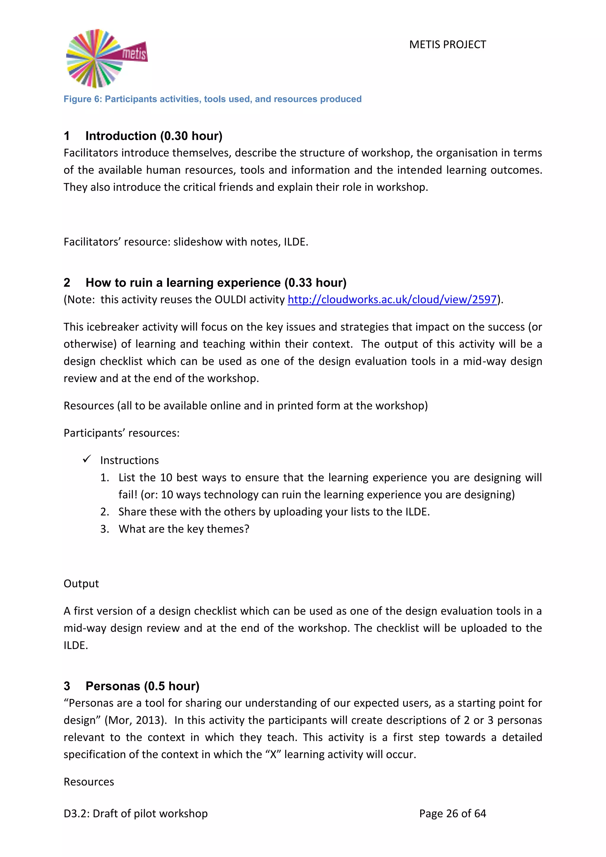 METIS PROJECT
D3.2: Draft of pilot workshop Page 26 of 64
Figure 6: Participants activities, tools used, and resources produced
1 Introduction (0.30 hour)
Facilitators introduce themselves, describe the structure of workshop, the organisation in terms
of the available human resources, tools and information and the intended learning outcomes.
They also introduce the critical friends and explain their role in workshop.
Facilitators’ resource: slideshow with notes, ILDE.
2 How to ruin a learning experience (0.33 hour)
(Note: this activity reuses the OULDI activity http://cloudworks.ac.uk/cloud/view/2597).
This icebreaker activity will focus on the key issues and strategies that impact on the success (or
otherwise) of learning and teaching within their context. The output of this activity will be a
design checklist which can be used as one of the design evaluation tools in a mid-way design
review and at the end of the workshop.
Resources (all to be available online and in printed form at the workshop)
Participants’ resources:
 Instructions
1. List the 10 best ways to ensure that the learning experience you are designing will
fail! (or: 10 ways technology can ruin the learning experience you are designing)
2. Share these with the others by uploading your lists to the ILDE.
3. What are the key themes?
Output
A first version of a design checklist which can be used as one of the design evaluation tools in a
mid-way design review and at the end of the workshop. The checklist will be uploaded to the
ILDE.
3 Personas (0.5 hour)
“Personas are a tool for sharing our understanding of our expected users, as a starting point for
design” (Mor, 2013). In this activity the participants will create descriptions of 2 or 3 personas
relevant to the context in which they teach. This activity is a first step towards a detailed
specification of the context in which the “X” learning activity will occur.
Resources
 