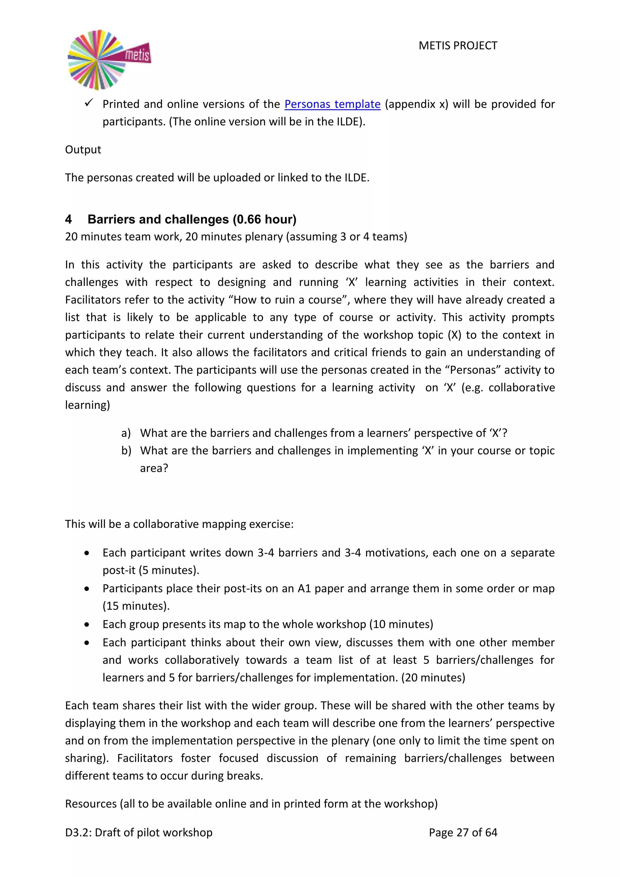 METIS PROJECT
D3.2: Draft of pilot workshop Page 27 of 64
 Printed and online versions of the Personas template (appendix x) will be provided for
participants. (The online version will be in the ILDE).
Output
The personas created will be uploaded or linked to the ILDE.
4 Barriers and challenges (0.66 hour)
20 minutes team work, 20 minutes plenary (assuming 3 or 4 teams)
In this activity the participants are asked to describe what they see as the barriers and
challenges with respect to designing and running ‘X’ learning activities in their context.
Facilitators refer to the activity “How to ruin a course”, where they will have already created a
list that is likely to be applicable to any type of course or activity. This activity prompts
participants to relate their current understanding of the workshop topic (X) to the context in
which they teach. It also allows the facilitators and critical friends to gain an understanding of
each team’s context. The participants will use the personas created in the “Personas” activity to
discuss and answer the following questions for a learning activity on ‘X’ (e.g. collaborative
learning)
a) What are the barriers and challenges from a learners’ perspective of ‘X’?
b) What are the barriers and challenges in implementing ‘X’ in your course or topic
area?
This will be a collaborative mapping exercise:
 Each participant writes down 3-4 barriers and 3-4 motivations, each one on a separate
post-it (5 minutes).
 Participants place their post-its on an A1 paper and arrange them in some order or map
(15 minutes).
 Each group presents its map to the whole workshop (10 minutes)
 Each participant thinks about their own view, discusses them with one other member
and works collaboratively towards a team list of at least 5 barriers/challenges for
learners and 5 for barriers/challenges for implementation. (20 minutes)
Each team shares their list with the wider group. These will be shared with the other teams by
displaying them in the workshop and each team will describe one from the learners’ perspective
and on from the implementation perspective in the plenary (one only to limit the time spent on
sharing). Facilitators foster focused discussion of remaining barriers/challenges between
different teams to occur during breaks.
Resources (all to be available online and in printed form at the workshop)
 