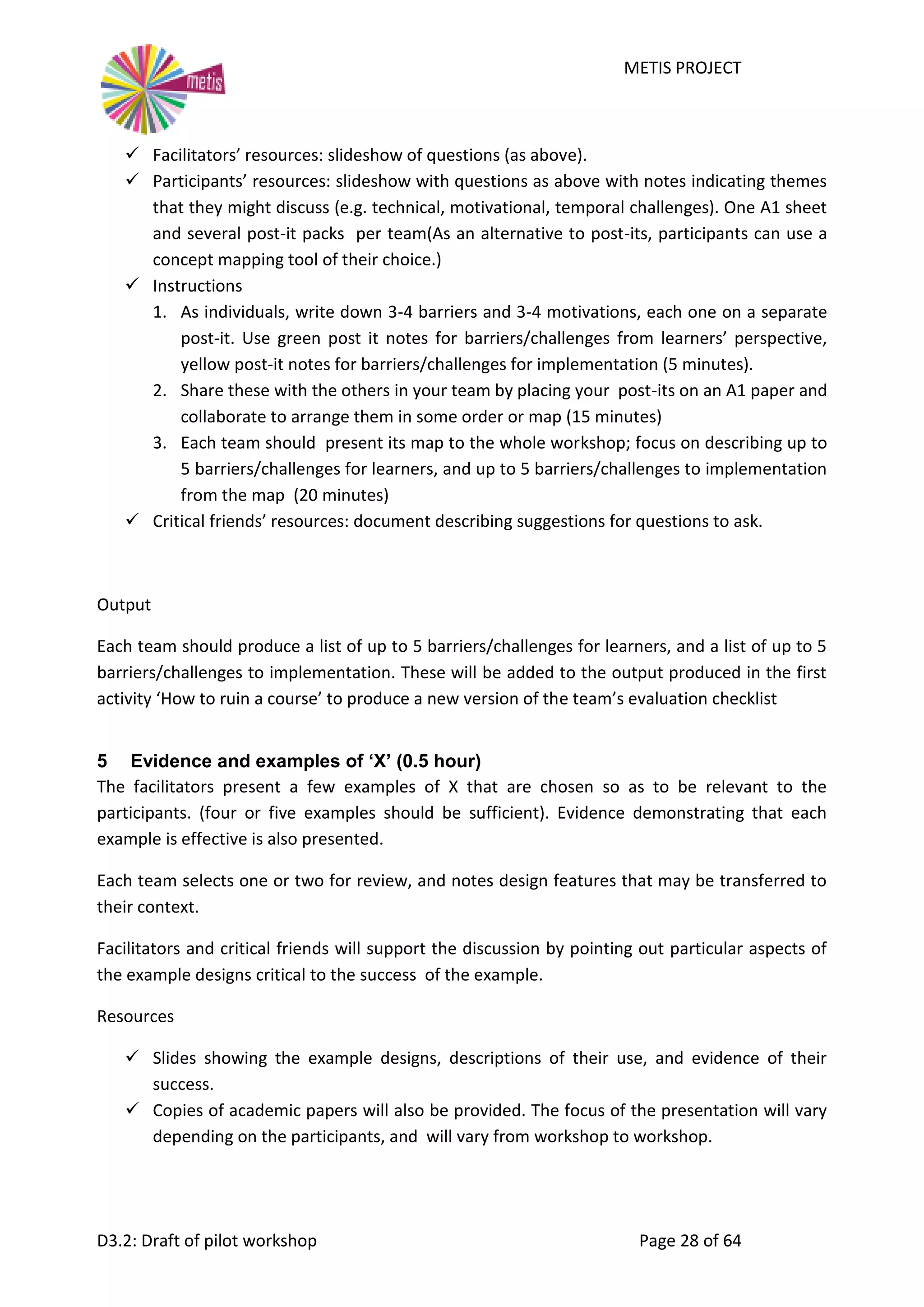 METIS PROJECT
D3.2: Draft of pilot workshop Page 28 of 64
 Facilitators’ resources: slideshow of questions (as above).
 Participants’ resources: slideshow with questions as above with notes indicating themes
that they might discuss (e.g. technical, motivational, temporal challenges). One A1 sheet
and several post-it packs per team(As an alternative to post-its, participants can use a
concept mapping tool of their choice.)
 Instructions
1. As individuals, write down 3-4 barriers and 3-4 motivations, each one on a separate
post-it. Use green post it notes for barriers/challenges from learners’ perspective,
yellow post-it notes for barriers/challenges for implementation (5 minutes).
2. Share these with the others in your team by placing your post-its on an A1 paper and
collaborate to arrange them in some order or map (15 minutes)
3. Each team should present its map to the whole workshop; focus on describing up to
5 barriers/challenges for learners, and up to 5 barriers/challenges to implementation
from the map (20 minutes)
 Critical friends’ resources: document describing suggestions for questions to ask.
Output
Each team should produce a list of up to 5 barriers/challenges for learners, and a list of up to 5
barriers/challenges to implementation. These will be added to the output produced in the first
activity ‘How to ruin a course’ to produce a new version of the team’s evaluation checklist
5 Evidence and examples of ‘X’ (0.5 hour)
The facilitators present a few examples of X that are chosen so as to be relevant to the
participants. (four or five examples should be sufficient). Evidence demonstrating that each
example is effective is also presented.
Each team selects one or two for review, and notes design features that may be transferred to
their context.
Facilitators and critical friends will support the discussion by pointing out particular aspects of
the example designs critical to the success of the example.
Resources
 Slides showing the example designs, descriptions of their use, and evidence of their
success.
 Copies of academic papers will also be provided. The focus of the presentation will vary
depending on the participants, and will vary from workshop to workshop.
 