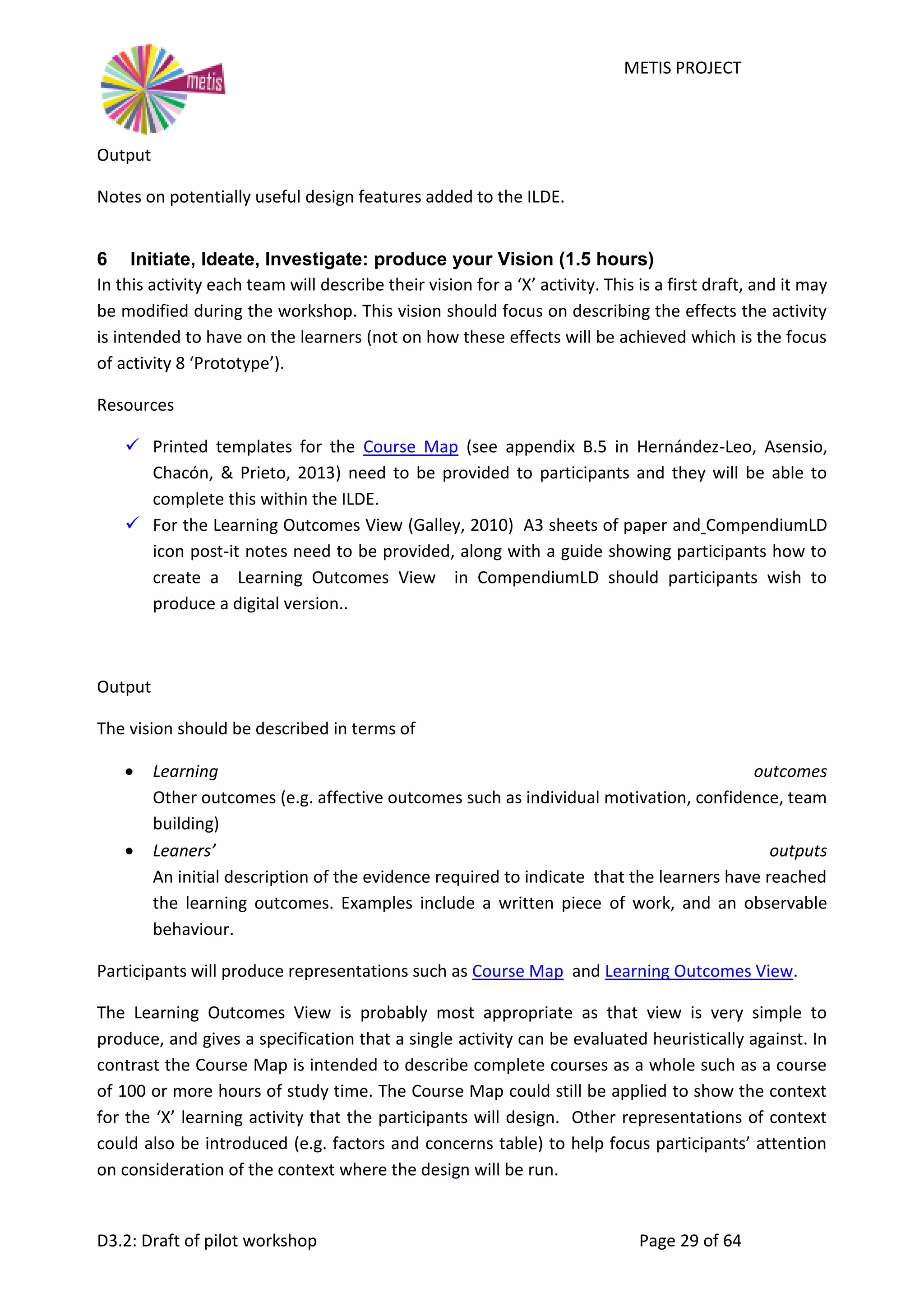 METIS PROJECT
D3.2: Draft of pilot workshop Page 29 of 64
Output
Notes on potentially useful design features added to the ILDE.
6 Initiate, Ideate, Investigate: produce your Vision (1.5 hours)
In this activity each team will describe their vision for a ‘X’ activity. This is a first draft, and it may
be modified during the workshop. This vision should focus on describing the effects the activity
is intended to have on the learners (not on how these effects will be achieved which is the focus
of activity 8 ‘Prototype’).
Resources
 Printed templates for the Course Map (see appendix B.5 in Hernández-Leo, Asensio,
Chacón, & Prieto, 2013) need to be provided to participants and they will be able to
complete this within the ILDE.
 For the Learning Outcomes View (Galley, 2010) A3 sheets of paper and CompendiumLD
icon post-it notes need to be provided, along with a guide showing participants how to
create a Learning Outcomes View in CompendiumLD should participants wish to
produce a digital version..
Output
The vision should be described in terms of
 Learning outcomes
Other outcomes (e.g. affective outcomes such as individual motivation, confidence, team
building)
 Leaners’ outputs
An initial description of the evidence required to indicate that the learners have reached
the learning outcomes. Examples include a written piece of work, and an observable
behaviour.
Participants will produce representations such as Course Map and Learning Outcomes View.
The Learning Outcomes View is probably most appropriate as that view is very simple to
produce, and gives a specification that a single activity can be evaluated heuristically against. In
contrast the Course Map is intended to describe complete courses as a whole such as a course
of 100 or more hours of study time. The Course Map could still be applied to show the context
for the ‘X’ learning activity that the participants will design. Other representations of context
could also be introduced (e.g. factors and concerns table) to help focus participants’ attention
on consideration of the context where the design will be run.
 