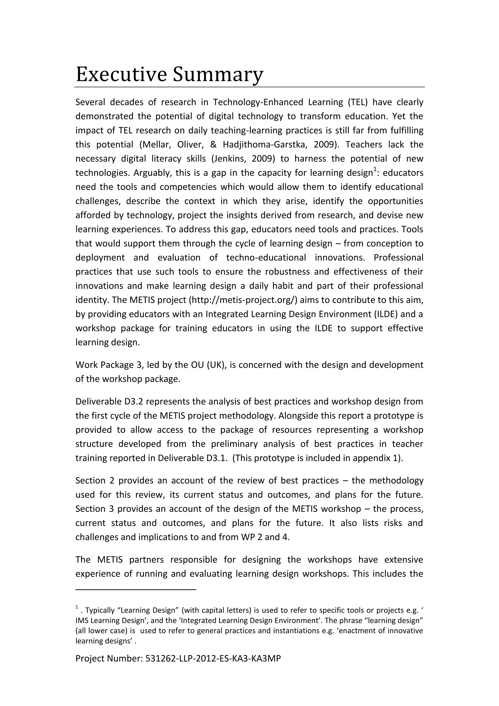Project Number: 531262-LLP-2012-ES-KA3-KA3MP
Executive Summary
Several decades of research in Technology-Enhanced Learning (TEL) have clearly
demonstrated the potential of digital technology to transform education. Yet the
impact of TEL research on daily teaching-learning practices is still far from fulfilling
this potential (Mellar, Oliver, & Hadjithoma-Garstka, 2009). Teachers lack the
necessary digital literacy skills (Jenkins, 2009) to harness the potential of new
technologies. Arguably, this is a gap in the capacity for learning design1
: educators
need the tools and competencies which would allow them to identify educational
challenges, describe the context in which they arise, identify the opportunities
afforded by technology, project the insights derived from research, and devise new
learning experiences. To address this gap, educators need tools and practices. Tools
that would support them through the cycle of learning design – from conception to
deployment and evaluation of techno-educational innovations. Professional
practices that use such tools to ensure the robustness and effectiveness of their
innovations and make learning design a daily habit and part of their professional
identity. The METIS project (http://metis-project.org/) aims to contribute to this aim,
by providing educators with an Integrated Learning Design Environment (ILDE) and a
workshop package for training educators in using the ILDE to support effective
learning design.
Work Package 3, led by the OU (UK), is concerned with the design and development
of the workshop package.
Deliverable D3.2 represents the analysis of best practices and workshop design from
the first cycle of the METIS project methodology. Alongside this report a prototype is
provided to allow access to the package of resources representing a workshop
structure developed from the preliminary analysis of best practices in teacher
training reported in Deliverable D3.1. (This prototype is included in appendix 1).
Section 2 provides an account of the review of best practices – the methodology
used for this review, its current status and outcomes, and plans for the future.
Section 3 provides an account of the design of the METIS workshop – the process,
current status and outcomes, and plans for the future. It also lists risks and
challenges and implications to and from WP 2 and 4.
The METIS partners responsible for designing the workshops have extensive
experience of running and evaluating learning design workshops. This includes the
1
. Typically “Learning Design” (with capital letters) is used to refer to specific tools or projects e.g. ‘
IMS Learning Design’, and the ‘Integrated Learning Design Environment’. The phrase “learning design”
(all lower case) is used to refer to general practices and instantiations e.g. ‘enactment of innovative
learning designs’ .
 