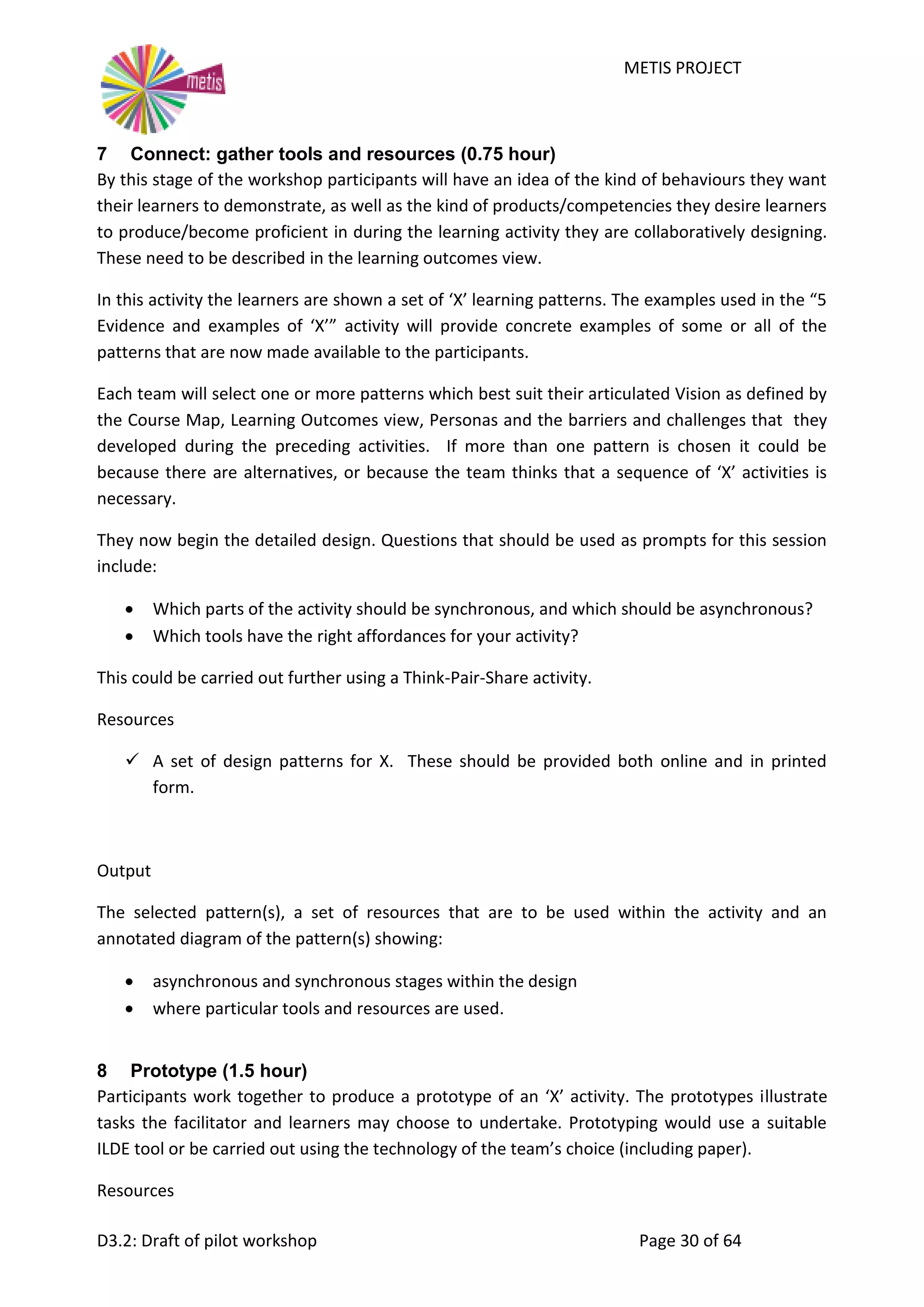METIS PROJECT
D3.2: Draft of pilot workshop Page 30 of 64
7 Connect: gather tools and resources (0.75 hour)
By this stage of the workshop participants will have an idea of the kind of behaviours they want
their learners to demonstrate, as well as the kind of products/competencies they desire learners
to produce/become proficient in during the learning activity they are collaboratively designing.
These need to be described in the learning outcomes view.
In this activity the learners are shown a set of ‘X’ learning patterns. The examples used in the “5
Evidence and examples of ‘X’” activity will provide concrete examples of some or all of the
patterns that are now made available to the participants.
Each team will select one or more patterns which best suit their articulated Vision as defined by
the Course Map, Learning Outcomes view, Personas and the barriers and challenges that they
developed during the preceding activities. If more than one pattern is chosen it could be
because there are alternatives, or because the team thinks that a sequence of ‘X’ activities is
necessary.
They now begin the detailed design. Questions that should be used as prompts for this session
include:
 Which parts of the activity should be synchronous, and which should be asynchronous?
 Which tools have the right affordances for your activity?
This could be carried out further using a Think-Pair-Share activity.
Resources
 A set of design patterns for X. These should be provided both online and in printed
form.
Output
The selected pattern(s), a set of resources that are to be used within the activity and an
annotated diagram of the pattern(s) showing:
 asynchronous and synchronous stages within the design
 where particular tools and resources are used.
8 Prototype (1.5 hour)
Participants work together to produce a prototype of an ‘X’ activity. The prototypes illustrate
tasks the facilitator and learners may choose to undertake. Prototyping would use a suitable
ILDE tool or be carried out using the technology of the team’s choice (including paper).
Resources
 