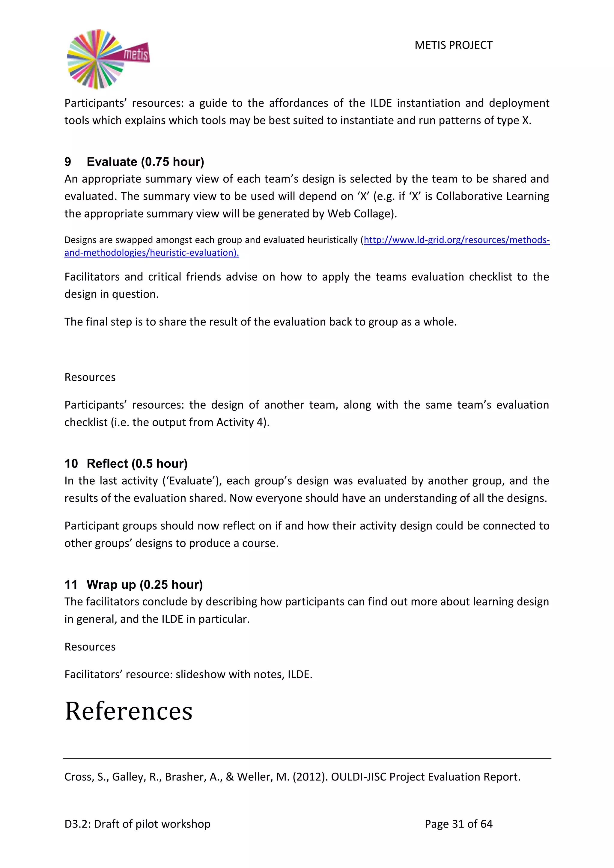 METIS PROJECT
D3.2: Draft of pilot workshop Page 31 of 64
Participants’ resources: a guide to the affordances of the ILDE instantiation and deployment
tools which explains which tools may be best suited to instantiate and run patterns of type X.
9 Evaluate (0.75 hour)
An appropriate summary view of each team’s design is selected by the team to be shared and
evaluated. The summary view to be used will depend on ‘X’ (e.g. if ‘X’ is Collaborative Learning
the appropriate summary view will be generated by Web Collage).
Designs are swapped amongst each group and evaluated heuristically (http://www.ld-grid.org/resources/methods-
and-methodologies/heuristic-evaluation).
Facilitators and critical friends advise on how to apply the teams evaluation checklist to the
design in question.
The final step is to share the result of the evaluation back to group as a whole.
Resources
Participants’ resources: the design of another team, along with the same team’s evaluation
checklist (i.e. the output from Activity 4).
10 Reflect (0.5 hour)
In the last activity (‘Evaluate’), each group’s design was evaluated by another group, and the
results of the evaluation shared. Now everyone should have an understanding of all the designs.
Participant groups should now reflect on if and how their activity design could be connected to
other groups’ designs to produce a course.
11 Wrap up (0.25 hour)
The facilitators conclude by describing how participants can find out more about learning design
in general, and the ILDE in particular.
Resources
Facilitators’ resource: slideshow with notes, ILDE.
References
Cross, S., Galley, R., Brasher, A., & Weller, M. (2012). OULDI-JISC Project Evaluation Report.
 