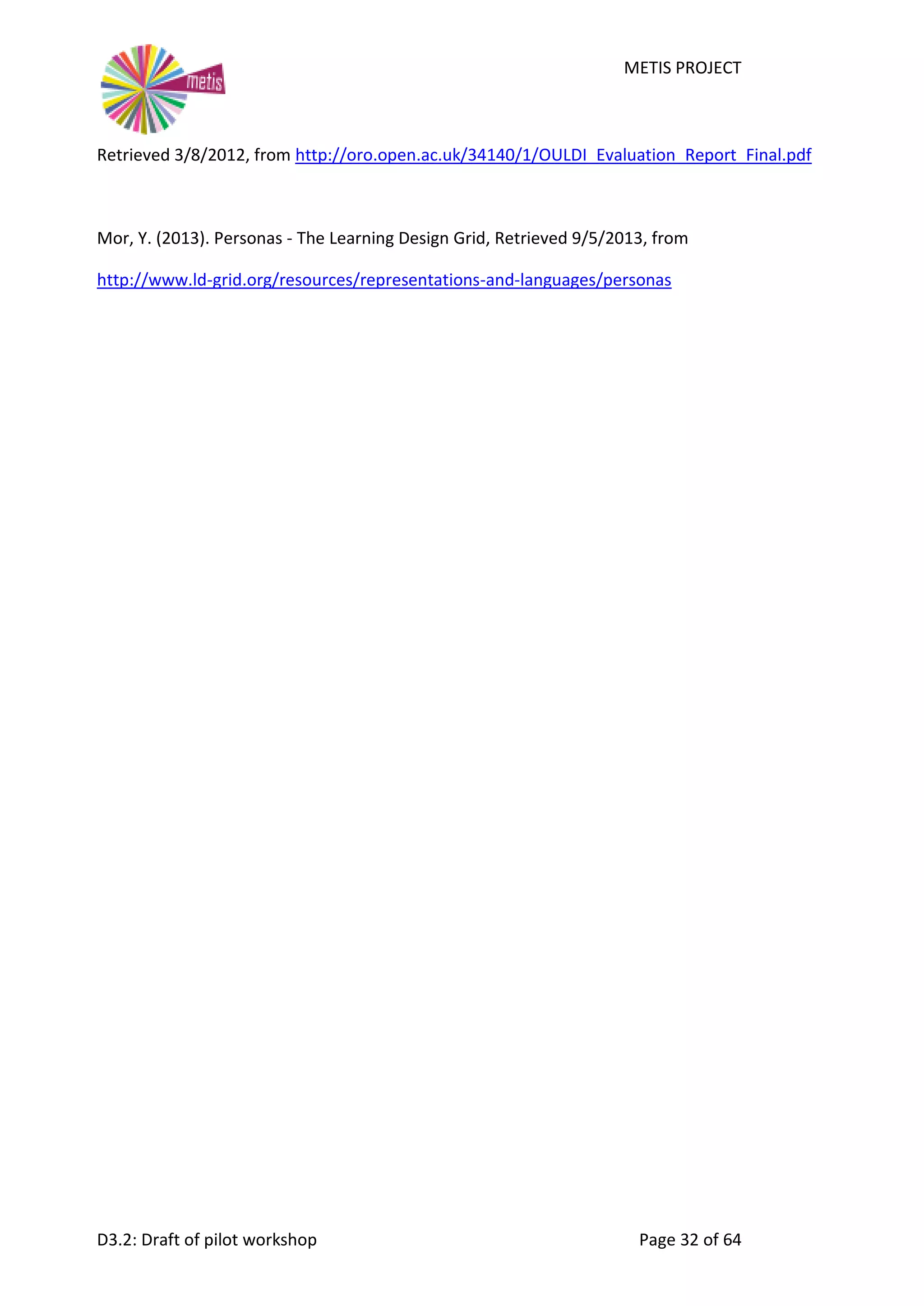 METIS PROJECT
D3.2: Draft of pilot workshop Page 32 of 64
Retrieved 3/8/2012, from http://oro.open.ac.uk/34140/1/OULDI_Evaluation_Report_Final.pdf
Mor, Y. (2013). Personas - The Learning Design Grid, Retrieved 9/5/2013, from
http://www.ld-grid.org/resources/representations-and-languages/personas
 