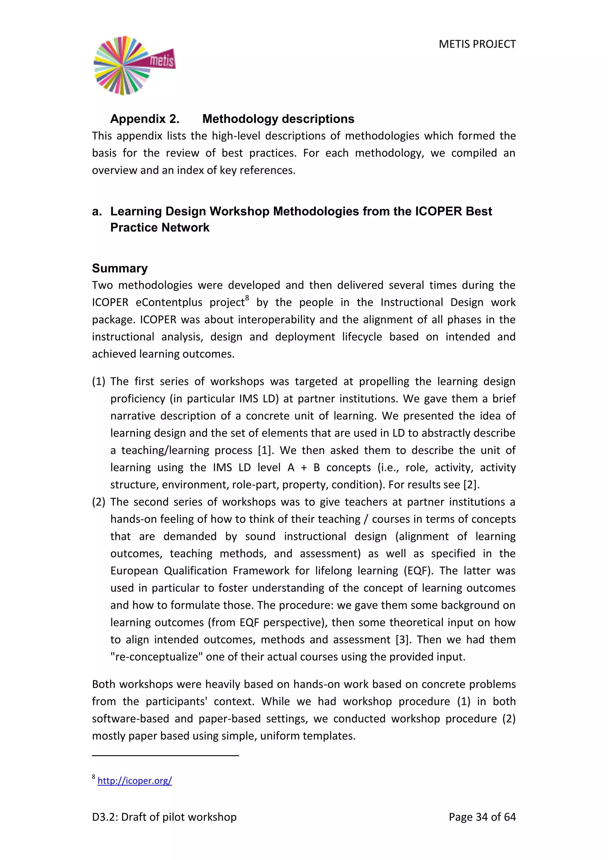 METIS PROJECT
D3.2: Draft of pilot workshop Page 34 of 64
Appendix 2. Methodology descriptions
This appendix lists the high-level descriptions of methodologies which formed the
basis for the review of best practices. For each methodology, we compiled an
overview and an index of key references.
a. Learning Design Workshop Methodologies from the ICOPER Best
Practice Network
Summary
Two methodologies were developed and then delivered several times during the
ICOPER eContentplus project8
by the people in the Instructional Design work
package. ICOPER was about interoperability and the alignment of all phases in the
instructional analysis, design and deployment lifecycle based on intended and
achieved learning outcomes.
(1) The first series of workshops was targeted at propelling the learning design
proficiency (in particular IMS LD) at partner institutions. We gave them a brief
narrative description of a concrete unit of learning. We presented the idea of
learning design and the set of elements that are used in LD to abstractly describe
a teaching/learning process [1]. We then asked them to describe the unit of
learning using the IMS LD level A + B concepts (i.e., role, activity, activity
structure, environment, role-part, property, condition). For results see [2].
(2) The second series of workshops was to give teachers at partner institutions a
hands-on feeling of how to think of their teaching / courses in terms of concepts
that are demanded by sound instructional design (alignment of learning
outcomes, teaching methods, and assessment) as well as specified in the
European Qualification Framework for lifelong learning (EQF). The latter was
used in particular to foster understanding of the concept of learning outcomes
and how to formulate those. The procedure: we gave them some background on
learning outcomes (from EQF perspective), then some theoretical input on how
to align intended outcomes, methods and assessment [3]. Then we had them
"re-conceptualize" one of their actual courses using the provided input.
Both workshops were heavily based on hands-on work based on concrete problems
from the participants' context. While we had workshop procedure (1) in both
software-based and paper-based settings, we conducted workshop procedure (2)
mostly paper based using simple, uniform templates.
8
http://icoper.org/
 