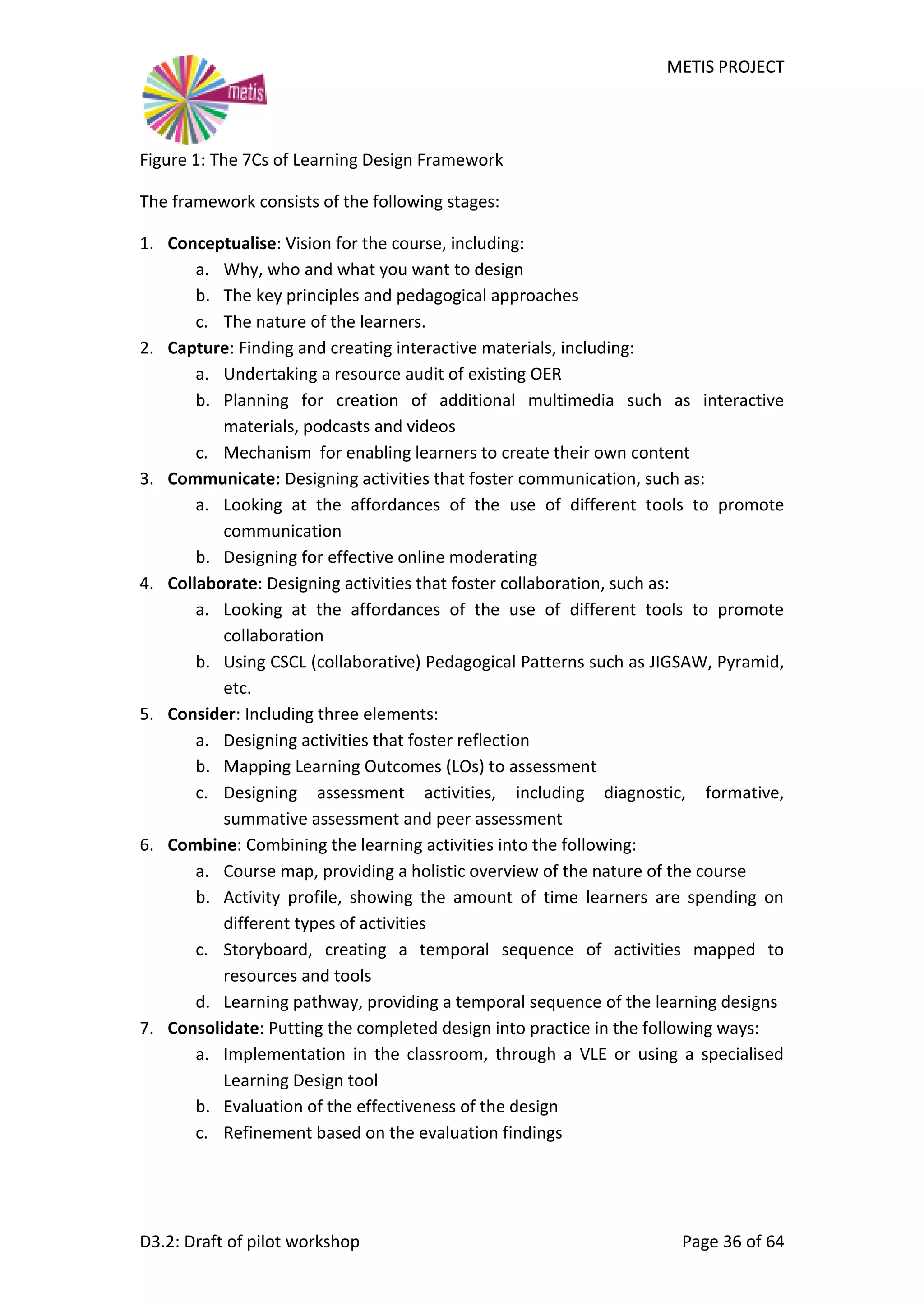 METIS PROJECT
D3.2: Draft of pilot workshop Page 36 of 64
Figure 1: The 7Cs of Learning Design Framework
The framework consists of the following stages:
1. Conceptualise: Vision for the course, including:
a. Why, who and what you want to design
b. The key principles and pedagogical approaches
c. The nature of the learners.
2. Capture: Finding and creating interactive materials, including:
a. Undertaking a resource audit of existing OER
b. Planning for creation of additional multimedia such as interactive
materials, podcasts and videos
c. Mechanism for enabling learners to create their own content
3. Communicate: Designing activities that foster communication, such as:
a. Looking at the affordances of the use of different tools to promote
communication
b. Designing for effective online moderating
4. Collaborate: Designing activities that foster collaboration, such as:
a. Looking at the affordances of the use of different tools to promote
collaboration
b. Using CSCL (collaborative) Pedagogical Patterns such as JIGSAW, Pyramid,
etc.
5. Consider: Including three elements:
a. Designing activities that foster reflection
b. Mapping Learning Outcomes (LOs) to assessment
c. Designing assessment activities, including diagnostic, formative,
summative assessment and peer assessment
6. Combine: Combining the learning activities into the following:
a. Course map, providing a holistic overview of the nature of the course
b. Activity profile, showing the amount of time learners are spending on
different types of activities
c. Storyboard, creating a temporal sequence of activities mapped to
resources and tools
d. Learning pathway, providing a temporal sequence of the learning designs
7. Consolidate: Putting the completed design into practice in the following ways:
a. Implementation in the classroom, through a VLE or using a specialised
Learning Design tool
b. Evaluation of the effectiveness of the design
c. Refinement based on the evaluation findings
 