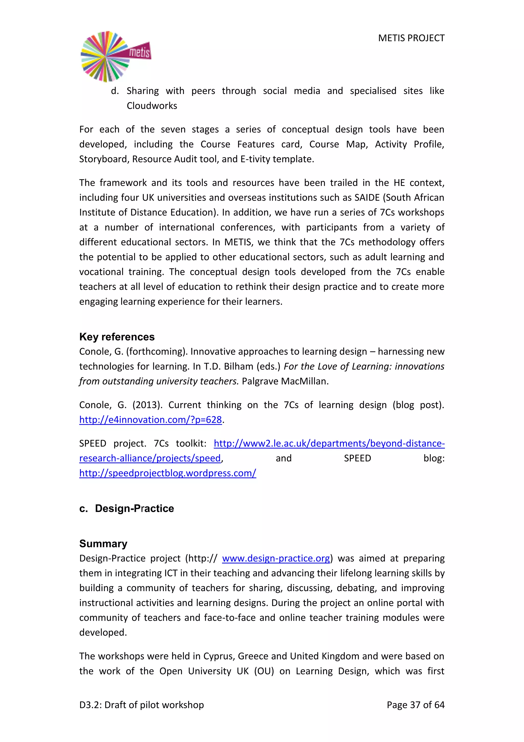 METIS PROJECT
D3.2: Draft of pilot workshop Page 37 of 64
d. Sharing with peers through social media and specialised sites like
Cloudworks
For each of the seven stages a series of conceptual design tools have been
developed, including the Course Features card, Course Map, Activity Profile,
Storyboard, Resource Audit tool, and E-tivity template.
The framework and its tools and resources have been trailed in the HE context,
including four UK universities and overseas institutions such as SAIDE (South African
Institute of Distance Education). In addition, we have run a series of 7Cs workshops
at a number of international conferences, with participants from a variety of
different educational sectors. In METIS, we think that the 7Cs methodology offers
the potential to be applied to other educational sectors, such as adult learning and
vocational training. The conceptual design tools developed from the 7Cs enable
teachers at all level of education to rethink their design practice and to create more
engaging learning experience for their learners.
Key references
Conole, G. (forthcoming). Innovative approaches to learning design – harnessing new
technologies for learning. In T.D. Bilham (eds.) For the Love of Learning: innovations
from outstanding university teachers. Palgrave MacMillan.
Conole, G. (2013). Current thinking on the 7Cs of learning design (blog post).
http://e4innovation.com/?p=628.
SPEED project. 7Cs toolkit: http://www2.le.ac.uk/departments/beyond-distance-
research-alliance/projects/speed, and SPEED blog:
http://speedprojectblog.wordpress.com/
c. Design-Practice
Summary
Design-Practice project (http:// www.design-practice.org) was aimed at preparing
them in integrating ICT in their teaching and advancing their lifelong learning skills by
building a community of teachers for sharing, discussing, debating, and improving
instructional activities and learning designs. During the project an online portal with
community of teachers and face-to-face and online teacher training modules were
developed.
The workshops were held in Cyprus, Greece and United Kingdom and were based on
the work of the Open University UK (OU) on Learning Design, which was first
 